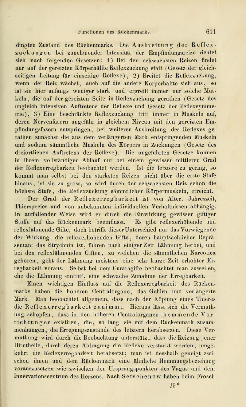 dingten Zustand des Rückenmarks. Die Ausbreitung der Reflex- zuckungen bei zunehmender Intensität der Empfindungsreize richtet sich nach folgenden Gesetzen: 1) Bei den schwächsten Reizen findet nur auf der gereizten Körperhälfte Reflexzuckung statt (Gesetz der gleich- seitigen Leitung für einseitige Reflexe), 2) Breitet die Reflexzuckung, wenn der Reiz wächst, auch auf die andere Körperhälfte sich aus, so ist sie hier anfangs weniger stark und ergreitt immer nur solche Mus- keln , die auf der gereizten Seite in Reflexzuckung gerathen (Gesetz des ungleich intensiven Auftretens der Reflexe und Gesetz der Reflexsymme- trie) , 3) Eine beschränkte Reflexzuckung tritt immer in Muskeln auf, deren Nervenfasern ungefähr in gleichem Niveau mit den gereizten Em- pfindungsfasern entspringen, bei weiterer Ausbreitung des Reflexes ge- rathen zunächst die aus dem verlängerten Mark entspringenden Muskeln und sodann sämmtliche Muskeln des Körpers in Zuckungen (Gesetz des dreiörtlichen Auftretens der Reflexe). Die angeführten Gesetze können in ihrem vollständigen Ablauf nur bei einem gewissen mittleren Grad der Reflexerregbarkeit beobachtet werden. Ist die letztere zu gering, so kommt man selbst bei den stärksten Reizen nicht über die erste Stufe hinaus, ist sie zu gross, so wird durch den schwächsten Reiz schon die höchste Stufe, die Reflexzuckung sämmtlicher Körpermuskeln, erreicht. Der Grad der Reflexerregbarkeit ist von Alter, Jahreszeit, Thierspecies und von unbekannten individuellen Verhältnissen abhängig. In auffallender Weise wird er durch die Einwirkung gewisser giftiger Stoffe auf das Rückenmark beeinflusst. Es gibt reflexerhöhende und reflexlähmende Gifte, doch betrifft dieser Unterschied'nur das Vorwiegende der Wirkung: die reflexerhöhenden Gifte, deren hauptsächlicher Reprä- sentant das Strychnin ist, führen nach einiger Zeit Lähmung herbei, und bei den reflexlähmenden Giften, zu welchen die sämmthchen Narcotica gehören, geht der Lähmung meistens eine sehr kurze Zeit erhöhter Er- regbarkeit voraus. Selbst bei dem Curaragifte beobachtet man zuweilen, ehe die Lähmung eintritt, eine schwache Zunahme der Erregbarkeit. Einen wichtigen Einfluss auf die Reflexerregbarkeit des Rücken- marks haben die höheren Centralorgane, das Gehirn und verlängerte Mark. Man beobachtet allgemein, dass nach der Köpfung eines Thieres die Reflexerregbarkeit zunimmt. Hieraus lässt sich die Vermuth- ung schöpfen, dass in den höheren Centralorganen hemmende Vor- richtungen existiren, die, so lang sie mit dem Rückenmark zusam- menhängen , die Erregungszustände des letztern herabsetzen. Diese Ver- muthung Märd durch die Beobachtung unterstützt, dass die Reizung jener Hirntheile, durch deren Abtragung die Reflexe verstärkt werden, umge- kehrt die Reflexerregbarkeit herabsetzt; man ist desshalb geneigt zwi- schen ihnen und dem Rückenmark eine ähnliche Hemmungsbeziehung vorauszusetzen wie zwischen den Ursprungspunkten des Vagus und dem Innervationscentrum des Herzens. Nach Setschenow haben beim Frosch 39*