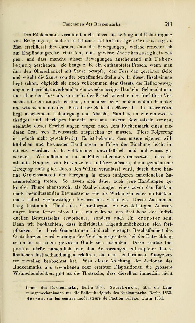 Das Rückenmark vermittelt nicht bloss die Leitung und Uebertragung von Erregungen, sondern es ist auch selbständiges Centralorgan. Man erschliesst dies daraus, dass die Bewegungen, welche reflectorisch auf Empfindungsreize eintreten, eine gewisse Zweckmässigkeit zei- gen, und dass manche dieser Bewegungen anscheinend mit Ueber- legung geschehen. So beugt z. B, ein enthaupteter Frosch, wenn man ihm den Oberschenkel mit Säure betupft, den Fuss der gereizten Seite und wischt die Säure von der betreffenden Stelle ab. In dieser Erscheinung liegt schon, obgleich sie noch vollkommen dem Gesetz der Reflexbeweg- ungen entspricht, unverkennbar ein zweckmässiges Handeln. Schneidet man nun aber den Fuss ab, so macht der Frosch zuerst einige fruchtlose Ver- suche mit dem amputirten Bein, dann aber beugt er den andern Schenkel und wischt nun mit dem Fuss dieser Seite die Säure ab. In dieser Wahl liegt anscheinend üeberlegung und Absicht. Man hat, da wir ein zweck- thätiges und überlegtes Handeln nur aus unserm Bewusstsein kennen, geglaubt dieser Erscheinungen wegen auch dem Rückenmark einen nie- deren Grad von Bewusstsein zusprechen zu müssen. Diese Folgerung ist jedoch nicht gerechtfertigt. Es ist bekannt, dass unsere eigenen will- kürlichen und bewussten Handlungen in Folge der Einübung leicht in- stinctiv werden, d. h. vollkommen unwillkürlich und unbewusst ge- schehen. Wir müssen in diesen Fällen offenbar voraussetzen, dass be- stimmte Gruppen von Nervenzellen und Nervenfasern, deren gemeinsame Erregung anfänglich durch den Willen veranlasst wird, durch diese häu- fige Gemeinsamkeit der Erregung in einen innigeren functionellen Zu- sammenhang treten. So lassen sich daher auch jene Handlungen ge- köpfter Thiere ebensowohl als Nachwirkungen eines zuvor das Rücken- mark beeinflussenden Bewusstseins wie als Wirkungen eines im Rücken- mark selbst gegenwärtigen Bewusstseins verstehen. Dieser Zusammen- hang bestimmter Theile des Centralorgans zu zweckthätigen Aeusser- ungen kann ferner nicht bloss ein während des Bestehens des indivi- duellen Bewusstseins erworbener, sondern auch ein ererbter sein. Denn wir beobachten, dass individuelle Eigenthümlichkeiten sich fort- pflanzen: die durch Generationen hindurch erzeugte Beschaffenheit des Centralorgans wird vermöge des Vererbungsgesetzes bei der Entwicklung schon bis zu einem gewissen Grade sich ausbilden. Diese ererbte Dis- position dürfte namentlich jene den Aeusserungen enthaupteter Thiere ähnlichen Instincthandlungen erklären, die man bei hirnlosen Missgebur- ten zuweilen beobachtet hat. Was dieser Ableitung der Actionen des Rückenmarks aus erworbenen oder ererbten Dispositionen die grössere Wahrscheinlichkeit gibt ist die Thatsache, dass dieselben immerhin nicht tionen des Rückenmarks, Berlin 1853. Setschenow, über die Hem- mungsmechanismen für die Reflexthätigkeit des Rückenmarks, Berlin 1863. Herzen, sur les centres moderateurs de l'action reflexe, Turin 1864.