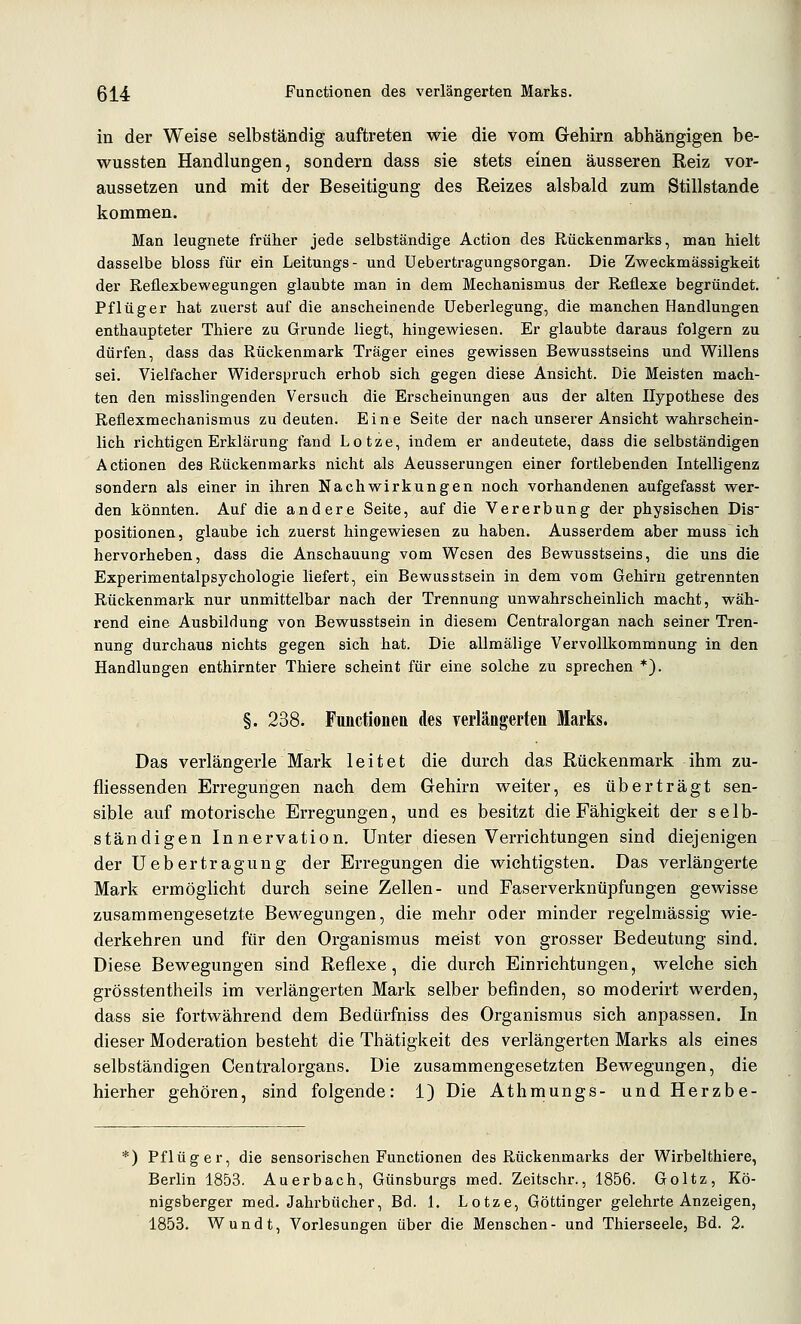 ßj^4 Functionen des verlängerten Marks. in der Weise selbständig auftreten wie die vom Gehirn abhängigen be- wussten Handlungen, sondern dass sie stets einen äusseren Reiz vor- aussetzen und mit der Beseitigung des Reizes alsbald zum Stillstande kommen. Man leugnete früher jede selbständige Action des Rückenmarks, man hielt dasselbe bloss für ein Leitungs- und Uebertragungsorgan. Die Zweckmässigkeit der Reflexbewegungen glaubte man in dem Mechanismus der Reflexe begründet. Pflüg er hat zuerst auf die anscheinende Ueberlegung, die manchen Handlungen enthaupteter Thiere zu Grunde liegt, hingewiesen. Er glaubte daraus folgern zu dürfen, dass das Rückenmark Träger eines gewissen Bewusstseins und Willens sei. Vielfacher Widerspruch erhob sich gegen diese Ansicht. Die Meisten mach- ten den misslingenden Versuch die Erscheinungen aus der alten Hypothese des Reflexmechanismus zu deuten. Eine Seite der nach unserer Ansicht wahrschein- lich richtigen Erklärung fand Lotze, indem er andeutete, dass die selbständigen Actionen des Rückenmarks nicht als Aeusserungen einer fortlebenden Intelligenz sondern als einer in ihren Nachwirkungen noch vorhandenen aufgefasst wer- den könnten. Auf die andere Seite, auf die Vererbung der physischen Dis- positionen, glaube ich zuerst hingewiesen zu haben. Ausserdem aber muss ich hervorheben, dass die Anschauung vom Wesen des Bewusstseins, die uns die Experimentalpsychologie liefert, ein Bewusstsein in dem vom Gehirn getrennten Rückenmark nur unmittelbar nach der Trennung unwahrscheinlich macht, wäh- rend eine Ausbildung von Bewusstsein in diesem Centralorgan nach seiner Tren- nung durchaus nichts gegen sich hat. Die allmälige Vervollkommnung in den Handlungen enthirnter Thiere scheint für eine solche zu sprechen *). §. 238. Functionen des verlängerten Marks. Das verlängerte Mark leitet die durch das Rückenmark ihm zu- fliessenden Erregungen nach dem Gehirn weiter, es überträgt sen- sible auf motorische Erregungen, und es besitzt die Fähigkeit der selb- ständigen Innervation. Unter diesen Verrichtungen sind diejenigen der Uebertragung der Erregungen die wichtigsten. Das verlängerte Mark ermöglicht durch seine Zellen- und Faserverknüpfungen gewisse zusammengesetzte Bewegungen, die mehr oder minder regelmässig wie- derkehren und für den Organismus meist von grosser Bedeutung sind. Diese Bewegungen sind Reflexe, die durch Einrichtungen, welche sich grösstentheils im verlängerten Mark selber befinden, so moderirt werden, dass sie fortwährend dem Bedürfniss des Organismus sich anpassen. In dieser Moderation besteht die Thätigkeit des verlängerten Marks als eines selbständigen Centralorgans. Die zusammengesetzten Bewegungen, die hierher gehören, sind folgende: 1) Die Athmungs- undHerzbe- ') Pflüg er, die sensorischen Functionen des Rückenmarks der Wirbelthiere, Berlin 1853. Auerbach, Günsburgs med. Zeitschr., 1856. Goltz, Kö- nigsberger med. Jahrbücher, Bd. 1. Lotze, Göttinger gelehrte Anzeigen, 1853. Wundt, Vorlesungen über die Menschen- und Thierseele, Bd. 2.