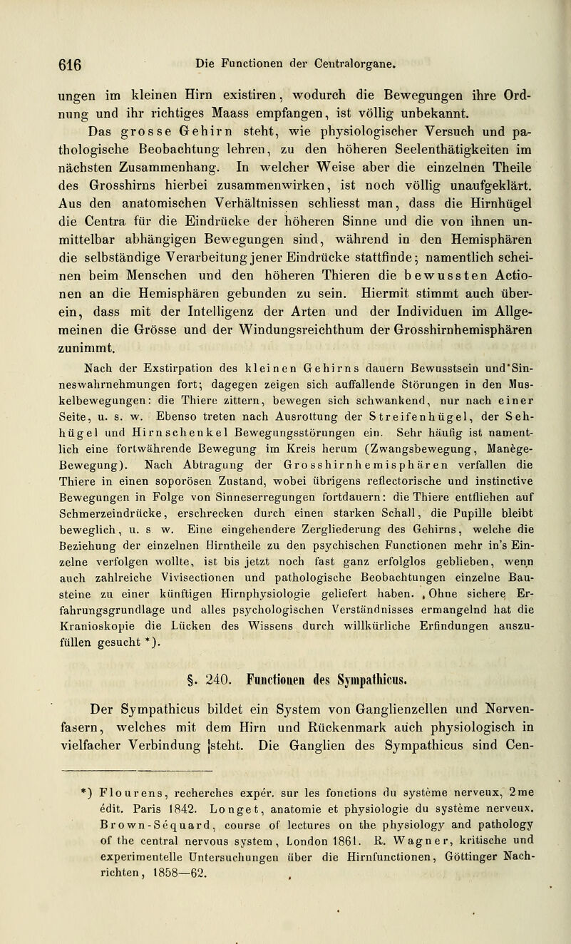 ungen im kleinen Hirn existiren, wodurch die Bewegungen ihre Ord- nung und ihr richtiges Maass empfangen, ist völlig unbekannt. Das grosse Gehirn steht, wie physiologischer Versuch und pa- thologische Beobachtung lehren, zu den höheren Seelenthätigkeiten im nächsten Zusammenhang. In welcher Weise aber die einzelnen Theile des Grosshirns hierbei zusammenwirken, ist noch völlig unaufgeklärt. Aus den anatomischen Verhältnissen schliesst man, dass die Hirnhügel die Centra für die Eindrücke der höheren Sinne und die von ihnen un- mittelbar abhängigen Bewegungen sind, während in den Hemisphären die selbständige Verarbeitung jener Eindrücke stattfinde; namentlich schei- nen beim Menschen und den höheren Thieren die bewussten Actio- nen an die Hemisphären gebunden zu sein. Hiermit stimmt auch über- ein, dass mit der Intelligenz der Arten und der Individuen im Allge- meinen die Grösse und der Windungsreichthum der Grosshirnhemisphären zunimmt. Nach der Exstirpation des kleinen Gehirns dauern Bewusstsein und*Sin- neswahrnehmungen fort; dagegen zeigen sich auffallende Störungen in den Mus- kelbewegungen: die Thiere zittern, bewegen sich schwankend, nur nach einer Seite, u. s. w. Ebenso treten nach Ausrottung der Streifenhügel, der Seh- hügel und Hirn Schenkel Bewegungsstörungen ein. Sehr häufig ist nament- lich eine fortwährende Bewegung im Kreis herum (Zwangsbewegung, Manege- Bewegung). Nach Abtragung der Grosshirnhemisphären verfallen die Thiere in einen soporösen Zustand, wobei übrigens reflectorische und instinctive Bewegungen in Folge von Sinneserregungen foi'tdauern: die Thiere entfliehen auf Schmerzeindrücke, erschrecken durch einen starken Schall, die Pupille bleibt beweglich, u. s w. Eine eingehendere Zergliederung des Gehirns, welche die Beziehung der einzelnen Hirntheile zu den psychischen Functionen mehr in's Ein- zelne verfolgen wollte, ist bis jetzt noch fast ganz erfolglos geblieben, wenn auch zahlreiche Vivisectionen und pathologische Beobachtungen einzelne Bau- steine zu einer künftigen Hirnphysiologie geliefert haben. , Ohne sichere Er- fahrungsgrundlage und alles psychologischen Verständnisses ermangelnd hat die Kranioskopie die Lücken des Wissens durch willkürliche Erfindungen auszu- füllen gesucht *). §. 240. Fuiictiouen des SympatWcus. Der Sjmpathicus bildet ein System von Ganglienzellen und Nerven- fasern, welches mit dem Hirn und Rückenmark auch physiologisch in vielfacher Verbindung jsteht. Die Ganglien des Sympathicus sind Cen- ^) Flourens, recherches exper. sur les fonctions du Systeme nerveux, 2rae edit. Paris 1842. Longet, anatomie et physiologie du Systeme nerveux. Brown-Sequard, course of lectures on the physiology and pathology of the central nervous System, London 1861. R. Wagner, kritische und experimentelle Untersuchungen über die Hirnfunctionen, Göttinger Nach- richten, 1858—62.
