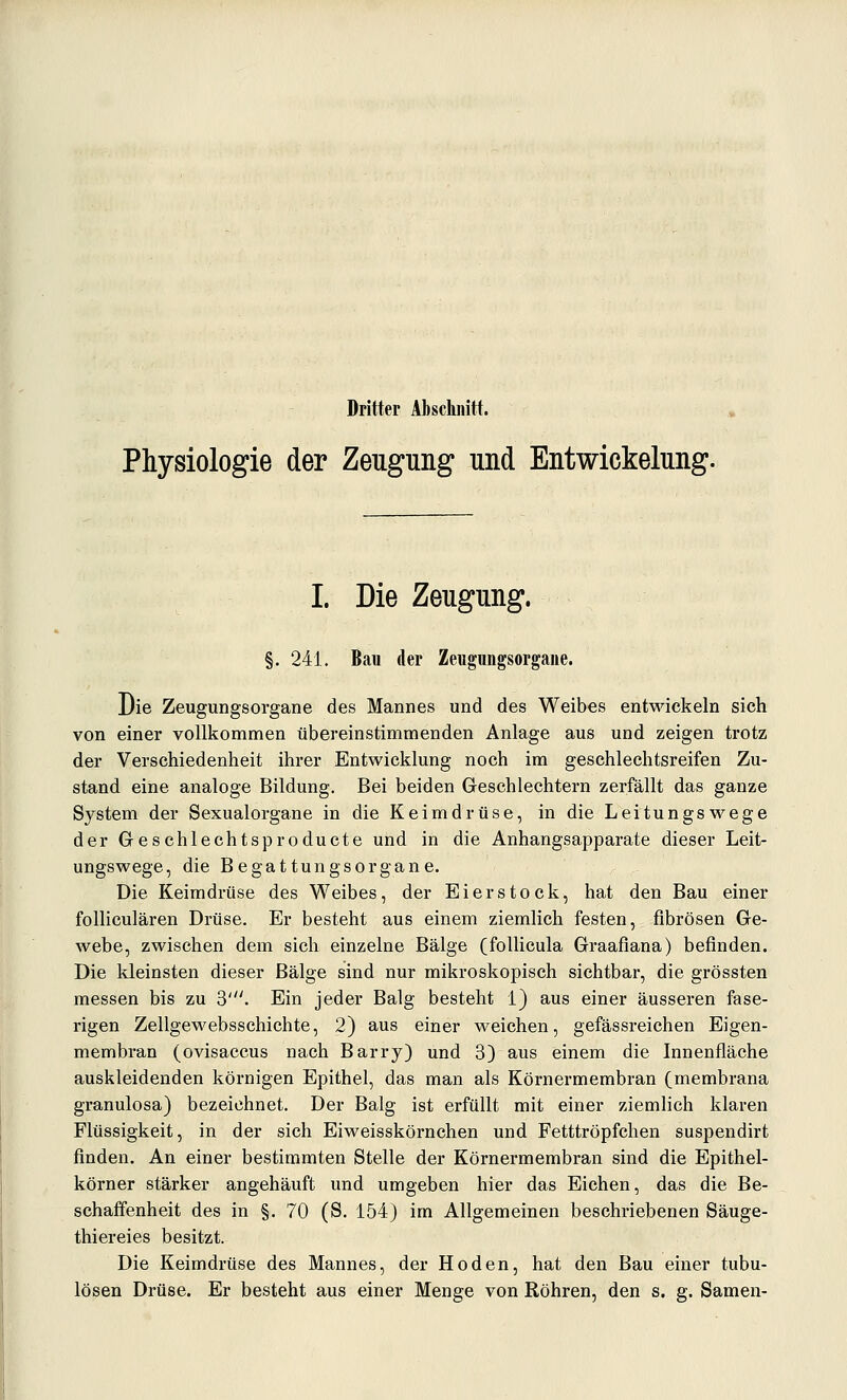 Dritter Abschnitt. Physiologie der Zeugung und Entwickelung. I. Die Zeugung. §. 241. Bau der Zeugimgsorgaiie. Die Zeugungsorgane des Mannes und des Weibes entwickeln sich von einer vollkommen übereinstimmenden Anlage aus und zeigen trotz der Verschiedenheit ihrer Entwicklung noch im geschlechtsreifen Zu- stand eine analoge Bildung. Bei beiden Geschlechtern zerfällt das ganze System der Sexualorgane in die Keimdrüse, in die Leitungswege der Geschlechtsproducte und in die Anhangsapparate dieser Leit- ungswege, die Begattungsorgane. Die Keimdrüse des Weibes, der Eierstock, hat den Bau einer folliculären Drüse. Er besteht aus einem ziemlich festen, fibrösen Ge- webe, zwischen dem sich einzelne Bälge (follicula Graafiana) befinden. Die kleinsten dieser Bälge sind nur mikroskopisch sichtbar, die grössten messen bis zu 3'. Ein jeder Balg besteht 1) aus einer äusseren fase- rigen Zellgewebsschichte, 2) aus einer weichen, gefässreichen Eigen- membran (ovisaccus nach Barry) und 3) aus einem die Innenfläche auskleidenden körnigen Epithel, das man als Körnermembran (membrana granulosa) bezeichnet. Der Balg ist erfüllt mit einer ziemlich klaren Flüssigkeit, in der sich Eiweisskörnchen und Fetttröpfchen suspendirt finden. An einer bestimmten Stelle der Körnermembran sind die Epithel- körner stärker angehäuft und umgeben hier das Eichen, das die Be- schaffenheit des in §. 70 (S. 154) im Allgemeinen beschriebenen Säuge- thiereies besitzt. Die Keimdrüse des Mannes, der Hoden, hat den Bau einer tubu- lösen Drüse. Er besteht aus einer Menge von Röhren, den s. g. Samen-