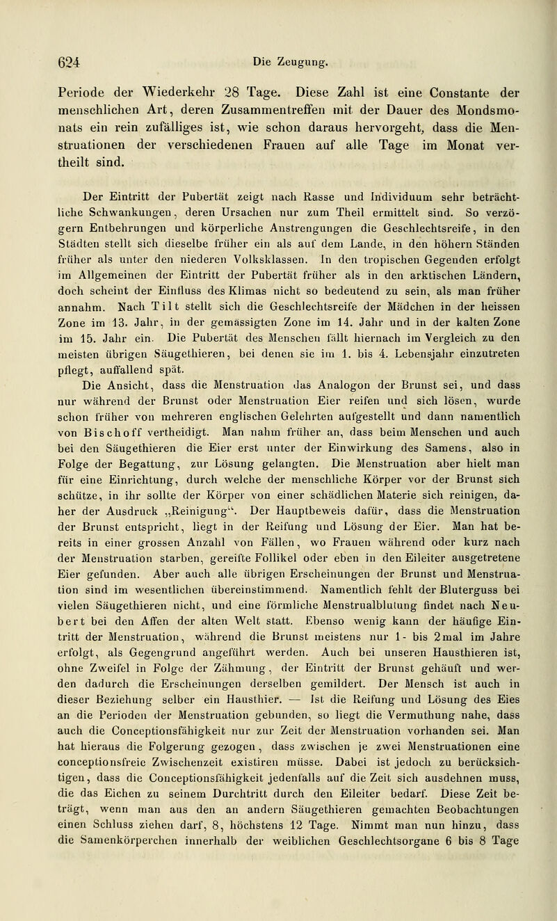Periode der Wiederkehr 28 Tage. Diese Zahl ist eine Constante der menschlichen Art, deren Zusammentreffen mit der Dauer des Mondsmo- nats ein rein zufälliges ist, wie schon daraus hervorgeht, dass die Men- struationen der verschiedenen Frauen auf alle Tage im Monat ver- theilt sind. Der Eintritt der Pubertät zeigt nach Rasse und Individuum sehr beträcht- liche Schwankungen, deren Ursachen nur zum Theil ermittelt sind. So verzö- gern Entbehrungen und körperliche Anstrengungen die Geschlechtsreife, in den Städten stellt sich dieselbe früher ein als auf dem Lande, in den höhern Ständen früher als unter den niederen Volksklassen. In den tropischen Gegenden erfolgt im Allgemeinen der Eintritt der Pubertät früher als in den arktischen Ländern, doch scheint der Eintluss des Klimas nicht so bedeutend zu sein, als man früher annahm. Nach Tilt stellt sich die Geschlechtsreife der Mädchen in der heissen Zone im 13. Jahr, in der gemässigten Zone im 14. Jahr und in der kalten Zone im 15. Jahr ein. Die Pubertät des Menschen fällt hiernach im Vergleich zu den meisten übrigen Säugethieren, bei denen sie im 1. bis 4. Lebensjahr einzutreten pflegt, auffallend spät. Die Ansicht, dass die Menstruation das Analogon der Brunst sei, und dass nur während der Brunst oder Menstruation Eier reifen und sich lösen, wurde schon früher von mehreren englischen Gelehrten aufgestellt und dann namentlich von Bischoff vertheidigt. Man nahna früher an, dass beim Menschen und auch bei den. Säugethiei'en die Eier erst unter der Einwirkung des Samens, also in Folge der Begattung, zur Lösung gelangten. Die Menstruation aber hielt man für eine Einrichtung, durch welche der menschliche Körper vor der Brunst sich schütze, in ihr sollte der Körper von einer schädlichen Materie sich reinigen, da- her der Ausdruck „Reinigung'. Der Hauptbeweis dafür, dass die Menstruation der Brunst entspricht, liegt in der Reifung und Lösung der Eier. Man hat be- reits in einer grossen Anzahl von Fällen, wo Frauen während oder kurz nach der Menstruation starben, gereifte Follikel oder eben in den Eileiter ausgetretene Eier gefunden. Aber auch alle übrigen Erscheinungen der Brunst und Menstrua- tion sind im wesentlichen übereinstimmend. Namentlich fehlt der Bluterguss bei vielen Säugethieren nicht, und eine föi'mliche Menstrualblulung findet nach Neu- bert bei den Affen der alten Welt statt. Ebenso wenig kann der häufige Ein- tritt der Menstruation, während die Brunst meistens nur 1- bis 2mal im Jahre erfolgt, als Gegengrund angeführt werden. Auch bei unseren Hausthieren ist, ohne Zweifel in Folge der Zähmung, der Eintritt der Brunst gehäuft und wer- den dadurch die Erscheinungen derselben gemildert. Der Mensch ist auch in dieser Beziehung selber ein Hausthier. — Ist die Reifung und Lösung des Eies an die Perioden der Menstruation gebunden, so liegt die Vermuthung nahe, dass auch die Conceptionsfähigkeit nur zur Zeit der Menstruation vorhanden sei. Man hat hieraus die Folgerung gezogen, dass zwischen je zwei Menstruationen eine conceptionsfreie Zwischenzeit existiren müsse. Dabei ist jedoch zu berücksich- tigen, dass die Conceptionsfähigkeit jedenfalls auf die Zeit sich ausdehnen muss, die das Eichen zu seinem Durchtritt durch den Eileiter bedarf. Diese Zeit be- trägt, wenn man aus den an andern Säugethieren gemachten Beobachtungen einen Schluss ziehen darf, 8, höchstens 12 Tage. Nimmt man nun hinzu, dass die Samenkörperchen innerhalb der weiblichen Geschlechtsorgane 6 bis 8 Tage