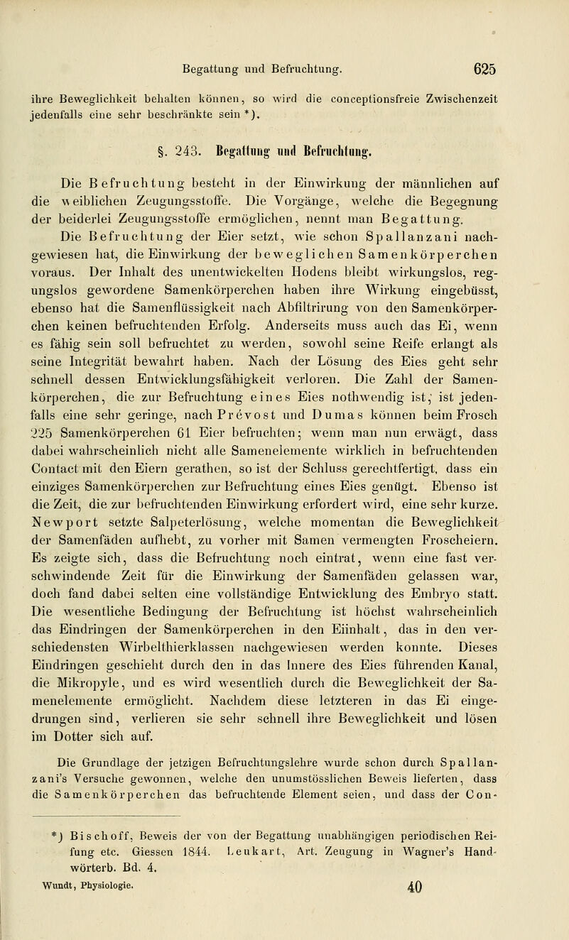 ihre Beweglichkeit behalten können, so wird die conceptionsfreie Zwischenzeit jedenfalls eine sehr beschränkte sein *), §, 243. Begaliiiüg und Befruchtung'. Die Befruchtung besteht in der Einwirkung der männlichen auf die weiblichen Zeugungsstoffe. Die Vorgänge, welche die Begegnung der beiderlei Zeugungsstoffe ermöglichen, nennt man Begattung. Die Befruchtung der Eier setzt, wie schon Spallanzani nach- gewiesen hat, die Einwirkung der beweglichen Samenkörperchen voraus. Der Inhalt des unentwickelten Hodens bleibt wirkungslos, reg- ungslos gewordene Samenkörperchen haben ihre Wirkung eingebüsst, ebenso hat die Samenflüssigkeit nach Abfiltrirung von den Samenkörper- chen keinen befruchtenden Erfolg. Anderseits muss auch das Ei, wenn es fähig sein soll befruchtet zu werden, sowohl seine Reife erlangt als seine Integrität bewahrt haben. Nach der Lösung des Eies geht sehr schnell dessen Entwicklungsfähigkeit verloren. Die Zahl der Samen- körperchen, die zur Befruchtung eines Eies nothwendig ist,' ist jeden- falls eine sehr geringe, nachPrevost und Dumas können beim Frosch 225 Samenkörperchen 61 Eier befruchten; wenn man nun erwägt, dass dabei wahrscheinlich nicht alle Samenelemente wirklich in befruchtenden Contact mit den Eiern gerathen, so ist der Schluss gerechtfertigt, dass ein einziges Samenkörperchen zur Befruchtung eines Eies genügt. Ebenso ist die Zeit, die zur befruchtenden Einwirkung erfordert wird, eine sehr kurze. Newport setzte Salpeterlösung, welche momentan die Beweglichkeit der Samenfäden aufhebt, zu vorher mit Samen vermengten Froscheiern. Es zeigte sich, dass die Befi-uchtung noch eintrat, wenn eine fast ver- schwindende Zeit für die Einwirkung der Samenfäden gelassen war, doch fand dabei selten eine vollständige Entwicklung des Embrj^o statt. Die wesentliche Bedingung der Befruchtung ist höchst wahrscheinlich das Eindringen der Samenkörperchen in den Eiinhalt, das in den ver- schiedensten Wirbelthierklassen nachgewiesen werden konnte. Dieses Eindringen geschieht durch den in das Innere des Eies führenden Kanal, die Mikropyle, und es wird wesentlich durch die Beweglichkeit der Sa- menelemente ermöglicht. Nachdem diese letzteren in das Ei einge- drungen sind, verlieren sie sehr schnell ihre Beweglichkeit und lösen im Dotter sich auf. Die Grundlage der jetzigen Befruchtungslehre wurde schon durch Spallan- zani's Versuche gewonnen, welche den unumstösslichen Beweis lieferten, dass die Samenkörperchen das befruchtende Element seien, und dass der Con» *) Bisch off, Beweis der von der Begattung unabhängigen periodischen Rei- fung etc. Giessen 1844. Leukart, Art. Zeugung in Wagner's Hand- wörterb. Bd. 4. Wundt, Physiologie. 40