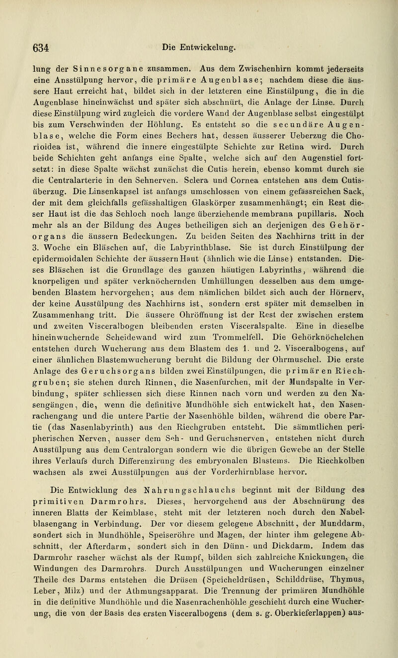 hing der Sinnesorgane zusammen. Aus dem Zwischenhirn kommt jederseits eine Ansstülpung hervor, die primäre Augenblase; nachdem diese die äus- sere Haut erreicht hat, bildet sich in der letzteren eine Einstülpung, die in die Augenblase hineinwächst und später sich abschnürt, die Anlage der Linse. Durch diese Einstülpung wird zugleich die vordere Wand der Augenblase selbst eingestülpt bis zum Verschwinden der Höhlung. Es entsteht so die secundäre Augen- blase, welche die Form eines Bechers hat, dessen äusserer Ueberzug die Cho- rioidea ist, während die innere eingestülpte Schichte zur Retina wird. Durch beide Schichten geht anfangs eine Spalte, welche sich auf den Augenstiel fort- setzt: in diese Spalte wächst zunächst die Cutis herein, ebenso kommt durch sie die Centralarterie in den Sehnerven. Sclera und Cornea entstehen aus dem Cutis- überzug. Die Linsenkapsel ist anfangs umschlossen von einem gefässreichen Sack, der mit dem gleichfalls gefässhaltigen Glaskörper zusammenhängt*, ein Rest die- ser Haut ist die das Sehloch noch lange überziehende membrana pupillaris. Noch mehr als an der Bildung des Auges betheiligen sich an derjenigen des Gehör- organs die äussern Bedeckungen. Zu beiden Seiten des Nachhirns tritt in der 3. Woche ein Bläschen auf, die Labyrinthblase. Sie ist durch Einstülpung der epidermoidalen Schichte der äussern Haut (ähnlich wie die Linse) entstanden. Die- ses Bläschen ist die Grundlage des ganzen häutigen Labyrinths, während die knorpeligen und später verknöchernden Umhüllungen desselben aus dem umge- benden Blastem hervorgehen; aus dem nämlichen bildet sich auch der Hörnerv, der keine Ausstülpung des Nachhirns ist, sondern erst später mit demselben in Zusammenhang tritt. Die äussere Ohröffnung ist der Rest der zwischen erstem und zweiten Visceralbogen bleibenden ersten Visceralspalte. Eine in dieselbe hineinwuchernde Scheidewand wird zum Trommelfell. Die Gehörknöchelchen entstehen durch Wucherung aus dem Blastem des 1. und 2. Visceralbogens, auf einer ähnlichen Blastemwucherung beruht die Bildung der Ohrmuschel. Die erste Anlage des Geruchs Organs bilden zwei Einstülpungen, die primären Riech- gruben; sie stehen durch Rinnen, die Nasenfurchen, mit der Mundspalte in Ver- bindung, später schliessen sich diese Rinnen nach vorn und werden zu den Na- sengängen, die, wenn die definitive Mundhöhle sich entwickelt hat, den Nasen- rachengang und die untere Partie der Nasenhöhle bilden, während die obere Par- tie (das Nasenlabyrinth) aus den Riechgruben entsteht. Die sämmtlichen peri- pherischen Nerven, ausser dem Seh- und Geruchsnerven, entstehen nicht durch Ausstülpung aus dem Centralorgan sondern wie die übrigen Gewebe an der Stelle ihres Verlaufs durch Differenzirung des embryonalen Blastems. Die Riechkolben wachsen als zwei Ausstülpungen aus der Vorderhirnblase hervor. Die Entwicklung des Nahrungschlauchs beginnt mit der Bildung des primitiven Darmrohrs. Dieses, hervorgehend aus der Abschnürung des inneren Blatts der Keimblase, steht mit der letzteren noch durch den Nabel- blasengang in Verbindung. Der vor diesem gelegene Abschnitt, der Mucddarm, sondert sich in Mundhöhle, Speiseröhre und Magen, der hinter ihm gelegene Ab- schnitt, der Afterdarm, sondert sich in den Dünn- und Dickdarm. Indem das Darmrohr rascher wächst als der Rumpf, bilden sich zahlreiche Knickungen, die Windungen des Darmrohrs. Durch Ausstülpungen und Wucherungen einzelner Theile des Darms entstehen die Drüsen (Speicheldrüsen, Schilddrüse, Thymus, Leber, Milz) und der Athmungsapparat. Die Trennung der primären Mundhöhle in die definitive Mundhöhle und die Nasenrachenhöhle geschieht durch eine Wucher- ung, die von der Basis des ersten Visceralbogens (dem s. g. Oberkieferlappen) aus-