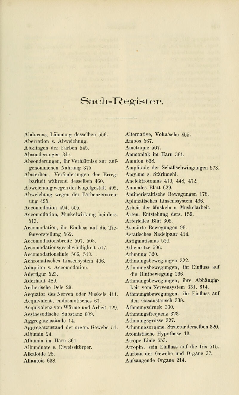 Sach-Kegister. Abducens, Lähmung desselben 556. Aberration s. Abweichung. Abklingen der Farben 545. Absonderungen 347. Absonderungen, ihr Verhältniss zur auf- genommenen Nahrung 375. Absterben, Veränderungen der Erreg- barkeit während desselben 460. Abweichung wegen der Kugelgestalt 495. Abweichung wegen der Farbenzerstreu- ung 495. Accomodation 494, 505. Accomodation, Muskelwirkung bei ders. 513. Accomodation, ihr Einfluss auf die Tie- fenvorstellung 562. Accomodationsbreite 507, 508. Accomodationsgeschwindigkeit 517. Accomodationslinie 506, 510. Achromatisches Linsensystera 496. Adaption s. Accomodation. Aderfigur 523. Aderhaut 489. Aetherische Oele 29. Aequator des Nerven oder Muskels 411. Aequivalent, endosmotisches 67. Aequivalenz von Wärme und Arbeit 129. Aesthesodische Substanz 609. Aggregatzustände 14. Aggregatzustand der organ. Gewebe 51. Albumin 24. Albumin im Harn 361. Albuminate s. Eiweisskörper. Alkaloide 28. Allantois 638. Alternative, Volta'sche 455. Ambos 567. Ametropie 507. Ammoniak im Harn 361. Amnion 638. Amplitude der Schallschwingungen 573. Amylum s. Stärkmehl. Anelektrotomus 419, 448, 472. Animales Blatt 629. Antiperistaltische Bewegungen 178. Apianatisches Linsenssystem 496. Arbeit der Muskeln s. Muskelarbeit. Arten, Entstehung ders. 159. Arterielles Blut 305. Asociirte Bewegungen 99. Astatisches Nadelpaar 414. Astigmatismus 520. Athemritze 596. Athmung 320. Athmungsbewegungen 322. Athmungsbewegungen, ihr Einfluss auf die Blutbewegung 296. Athmungsbewegungen, ihre Abhängig- keit vom Nervensystem 331, 614. Athmungsbewegvxngen, ihr Einfluss auf den Gasaustausch 338. Athmungsdruck 330. Athmungsfrequenz 323. Athmungsgrösse 327. Athmungsorgane, Structur derselben 320. Atomistische Hypothese 13. Atrope Linie 553. Atropin, sein Einfluss auf die Iris 515. Aufbau der Gewebe und Organe 37. Aufsaugende Organe 214.