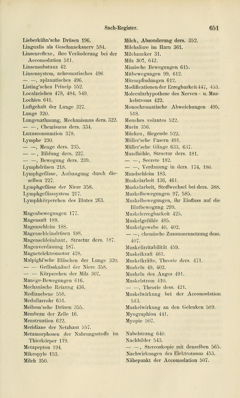 Lieberkühn'sche Drüsen 196. Lingualis als Geschmacksnerv 584. •Linsenreflexe, ihre Veränderung beider Accomodation 511. Linsensubstanz 42. Linsensysteni, achromatisches 496. — —, aplanatisches 496. Listing'sches Princip 552. Localzeichen 478, 484, 549. Lochien 641. Luftgehalt der Lunge 327. Lunge 320. Lungenathmung, Mechanismus ders. 322. — —, Chemismus ders. 334. Luxusconsumtion 378. Lymphe 230. , Menge ders. 235. , Bildung ders. 237. — —, Bewegung ders. 239. Lymphdrüsen 218. Lymphgefässe, Aufsaugung durch die- selben 227. Lymphgefässe der Niere 358. Lymphgefässsystem 217. Lymphkörperchen des Blutes 263. Magenbewegungen 177. Magensaft 188. Magenschleim 188. Magenschleimdrüsen 188. Magenschleimhaut, Structur ders. 187. Magenverdauung 187. Magnetelektromotor 428. Malpighi'sche Bläschen der Lunge 320. Gefässknäuel der Niere 358. — — Körperchen der Milz 307. Manege-Bewegungen 616. Mechanische Eeizung 436. Medianebene 558. Medullarrohr 631. Meibom'sche Drüsen 355. Membran der Zelle 16. Menstruation 622. Meridiane der Netzhaut 557. Metamorphosen der Nahrungsstoffe im Thierkörper 119. Metapepton 194. Mikropyle 153. Milch 350. Milch, Absonderung ders. 352. Milchsäure im Harn 361. Milchzucker 31. Milz 307, 642. Mimische Bewegungen 615. Mitbewegungen 99, 612. Mitempfindungen 612. Modificationen der Erregbarkeit 447, 453. Molecularhypothese des Nerven - u. Mus- kelstroms 422. Monochromatische Abweichungen 495, 518. Mouches volantes 522. Mucin 356. Mücken, fliegende 522. Müller'sche Fasern 491. MüUer'sche Gänge 633, 637. Mundhöhle, Structur ders. 181. , Secrete 182. — —, Verdauung in ders. 174, 186- Mundschleim 183. Muskelarbeit 136, 461. Muskelarbeit, Stoffwechsel bei ders. 388. Muskelbewegungen 97, 585. Muskelbewegungen, ihr Einfluss auf die Blutbewegung 299. Muskelerregbarkeit 425. Mnskelgefühle 485. Muskelgewebe 40, 402. , chemische Zusammensetzung dess. 407. Muskelirritabilität 459. Muskelkraft 461. Muskelkräfte, Theorie ders. 471. Muskeln 49, 402. Muskeln des Auges 491. Muskelstrom 410. , Theorie dess. 421. Muskelwirkung bei der Accomodation 513. Muskelwirkung an den Gelenken 589. Myographion 441. Myopie 507. Nabelstrang 640. Nachbilder 543. — —, Stereoskopie mit denselben 565. Nachwirkungen des Elektrotonus 453. Nähepunkt der Accomodation 507.