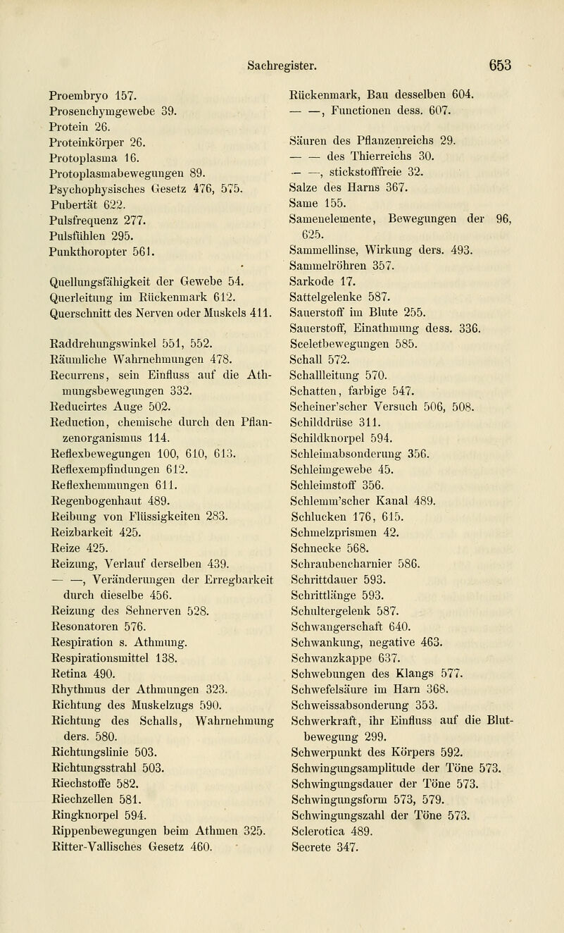 Proembryo 157. Prosenchymgewebe 39. Protein 26. Proteinkörper 26. Protoplasma 16. Protoplasmabeweguugen 89. Psychophysisches Gesetz 476, 575. Pubertät 622. Pulsfrequenz 277. Pulsfiihlen 295. Punkthoropter 561. Quellungsfähigkeit der Gewebe 54. Querleitung im Rückenmark 612. Querschnitt des Nerven oder Muskels 411. Raddrehungswinkel 551, 552. Räumliche Wahrnehmungen 478. Recurrens, sein Einfluss auf die Ath- mungsbewegungen 332. Reducirtes Auge 502. Reduction, chemische durch den Pflan- zenorganismus 114. Reflexbewegungen 100, 610, 613. Reflexempfindungen 612. Reflexhemmungen 611. Regenbogenhaut 489. Reibung von Flüssigkeiten 283. Reizbarkeit 425. Reize 425. Reizung, Verlauf derselben 439. — —, Veränderungen der Erregbarkeit durch dieselbe 456. Reizung des Sehnerven 528. Resonatoren 576. Respiration s. Athmung. Respirationsmittel 138. Retina 490. Rhythmus der Athmungen 323. Richtung des Muskelzugs 590. Richtung des Schalls, Wahrnehmung ders. 580. Richtungshnie 503. Richtungsstrahl 503. Riechstoffe 582. Riechzellen 581. Ringknorpel 594. Rippenbewegungen beim Athmen 325. Ritter-Valiisches Gesetz 460. Rückenmark, Bau desselben 604. — —, Functionen dess. 607. Säuren des Pflanzenreichs 29. des Thierreichs 30. — —, stickstofffreie 32. Salze des Harns 367. Same 155. Samenelemente, Bewegungen der 96, 625. Sammellinse, Wirkung ders. 493. Sammelröhren 357. Sarkode 17. Sattelgelenke 587. Sauerstoff im Blute 255. Sauerstoff, Einathmung dess. 336. Sceletbewegungen 585. Schall 572. Schallleitung 570. Schatten, farbige 547. Scheiner'scher Versuch 506, 508. Schilddrüse 311. Schildknorpel 594. Schleimabsonderung 356. Schleimgewebe 45. Schleimstoff 356. Schlemm'scher Kanal 489. Schlucken 176, 615. Schmelzprismen 42. Schnecke 568. Schraubencharnier 586. Schrittdauer 593. Schrittlänge 593. Schultergelenk 587. Schwangerschaft 640. Schwankung, negative 463. Schwanzkappe 637. Schwebungen des Klangs 577. Schwefelsäure im Harn 368. Scliweissabsonderung 353. Schwerkraft, ihr Einfluss auf die Blut- bewegung 299. Schwerpunkt des Körpers 592. Schwingungsamplitude der Töne 573. Schwingungsdauer der Töne 573. Schwingungsform 573, 579. Schwingungszahl der Töne 573. Sclerotica 489. Secrete 347.