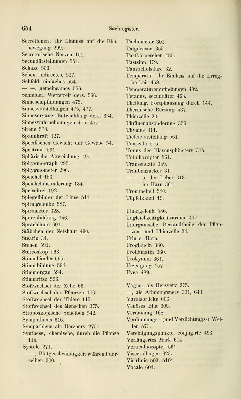 Secretionen, ihr Einfluss auf die Bkit- bewegung 299. Secretorische Nerven 101. Secundärstellungen 551. Sehaxe 503. Sehen, indirectes, 527. Sehfeld, einfaches 554. — —, gemeinsames 556, Sehfelder, Wettstreit ders. 566. Sinnesempfindungen 475. Sinnesvorstellungen 475, 477. Sinnesorgane, Entwicklung ders. 634. Siuneswahrnehmungen 475, 477. Sirene 578. Spannkraft 127. Specitisches Gewicht der Gewebe 54. Spectrum 531. Sphärische Abweichung 495. Sphj'gmograph 295. Sphygmometer 296. Speichel 183. Speichelabsonderung 184. Speisebrei 192. Spiegelbilder der Linse 511. Spiralgelenke 587. Spirometer 328. Sporenbildung 146. Sprachlaute 601. Stäbchen der Netzhaut 490. Stearin 31. Stehen 591. Stereoskop 563. Stimmbänder 595. Stimmbildung 594. Stimmorgan 594. Stimmritze 596. Stoffwechsel der Zelle 66. Stoffwechsel der Pflanzen 106. Stoffwechsel der Thiere 115. Stoffwechsel des Menschen 375. Stroboskopische Scheiben 542. Sympathicus 616. Sympathicus als Herznerv 275. Synthese, chemische, durch die Pflanze 114. Systole 271. , Blutgeschwindigkeit während der- selben 300. Tachometer 302. Talgdrüsen 355. Tastkörperchen 480. Tastsinn 479. Taurocholsäure 32. Temperatur, ihr Einfluss auf die Erreg- barkeit 458. Temperaturempfindungen 482. Tetanus, secundärer 463. Theilung, Fortpflanzung durch 144. Thermische Reizung 437. Thierzelle 20. Thränenabsonderung 356. Thymus 311. Tiefenvorstellung 561. Tonscala 575. Tonus des Blasensphincters 375. Totalhoropter 561. Transsudate 349. Traubenzucker 31. — — in der Leber 313. im Harn 361. Trommelfell 580. Tüpfelkanal 19. Ulnargelenk 586. Ungleichzeitigkeitsströme 417. Unorganische Bestandtheile der Pflan- zen- und Thierzelle 34. Urin s. Harn. Uroglaucin 360. Urohämatin 360. Urokyanin 361. Urzeugung 157. Uvea 489. Vagus, als Herzverv 275. —, als Athmungsnerv 331, 643. Varolsbrücke 606. Venöses Blut 305. Verdauung 168. Verdünnungs- (und Verdichtungs-) Wel- len 570. Vereinigungspunkte, conjugirte 493. Verlängertes Mark 614. Verticalhoropter 561. Visceralbogen 623. VisirUnie 503, 510- Vocale 601.