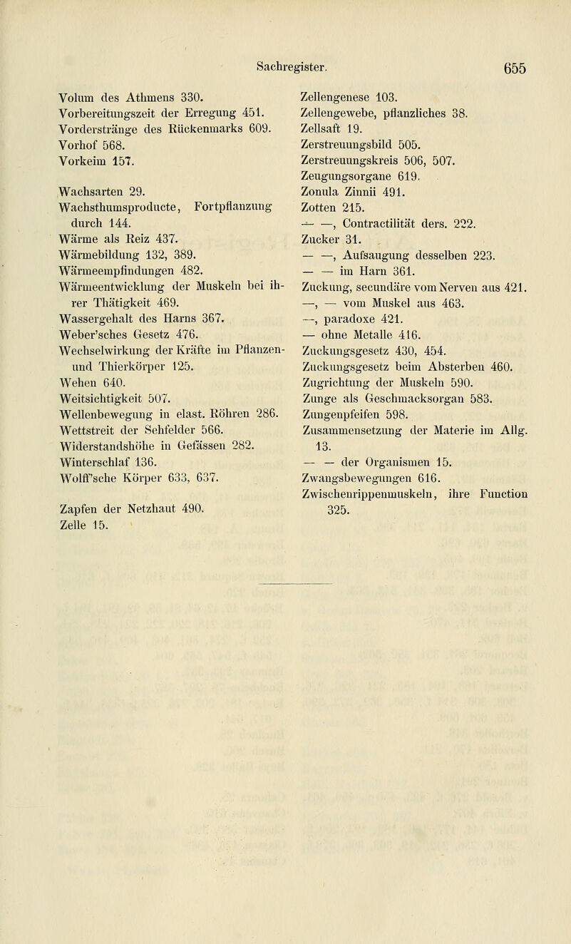 Volum des Athmens 330. Vorbereitungszeit der Erregung 451. Vorderstränge des Rückenmarks 609. Vorhof 568. Vorkeim 157. Wachsarten 29. Wachsthumsproducte, Fortpflanzung durch 144. Wärme als Reiz 437. Wärmebildung 132, 389. Wärmeempfindungen 482. Wärmeentwicklung der Muskeln bei ih- rer Thätigkeit 469. Wassergehalt des Harns 367. Weber'sches Gesetz 476. Wechselwirkung der Kräfte im Pflanzen- und Thierkörper 125. Wehen 640. Weitsichtigkeit 507. Wellenbewegung in elast. Röhren 286. Wettstreit der Sehfelder 566. Widerstandshöhe in Gefassen 282. Winterschlaf 136. Wolflf'sche Körper 633, 637. Zapfen der Netzhaut 490. Zelle 15. Zellengenese 103. Zellengewebe, pflanzliches 38. Zellsaft 19. Zerstreuungsbild 505. Zerstreuungskreis 506, 507. Zeugungsorgane 619. Zonula Zinnii 491. Zotten 215. , Contractilität ders. 222. Zucker 31. , , Aufsaugung desselben 223. — — im Harn 361. Zuckung, secundäre vom Nerven aus 421. —, — vom Muskel aus 463. —, paradoxe 421. — ohne Metalle 416. Zuckungsgesetz 430, 454. Zuckungsgesetz beim Absterben 460. Zugrichtung der Muskeln 590. Zunge als Geschmacksorgan 583. Zungenpfeifen 598. Zusammensetzung der Materie im Allg. 13. — — der Organismen 15. Zwangsbewegungen 616. Zwischenrippenmuskeln, ihre Function 325.