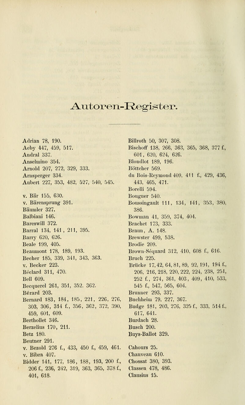 ^utox'eii-Registex*. Adrian 78, 190. Aeby 447, 459, 517. Andral 337. Anselmino 354. Arnold 207, 272, 329, 333. Arnsperger 334. Aubert 227, 353, 482, 527, 540, 545. V. Bär 155, 630. V. Bärensprung 391. Bäumler 327. Balbiani 146. Bareswill 372. Barral 134, 141, 211, 395. Barry 620, 626. Beale 199, 405. Beaumont 178, 189, 193. Becher 185, 339, 341, 343, 363. V. Becker 223. Beclard 311, 470. Bell 609. Becquerel 261, 351, 352. 362. Berard 203. Beraard 183, 184, 185, 221, 226, 276, 303, 306, 314 f., 356, 362, 372, 390, 459, 601, 609. BerthoUet 346. Berzelius 170, 211. Betz 180. Beutner 291. V. Bezold 276 f., 433, 450 f., 459, 461. V. Bibra 407. Bidder 141, 177, 186, 188, 193, 200 f., 206 f., 236, 242, 319, 363, 365, 378 f., 401, 618. Billroth 50, 307, 308. Bischoff 138, 266, 363, 365, 368, 377 f., 601, 620, 624, 626. Blondlot 189, 196. Böttcher 569. du Bois-Eeymond 409, 411 f., 429, 436, 443, 465, 471. Borelli 594. Bouguer 540. Boussingault 111, 134, 141, 353, 380, 386. Bownian 41, 359, 374, 404. Brächet 173, 333. Braun, A. 148. Brewster 499, 538. Brodle 209. Brown-Sequard 312, 410, 608 f., 616. Bruch 225. Brücke 17,42, 64, 81, 89, 92,191, 194 f., 206, 216, 218, 220, 222, 224, 238, 251, 252 f., 274, 361, 403, 409, 410, 533, 545 f., 547, 565, 604. Brunner 293, 337. Buchheim 79, 227, 367. Budge 181, 203, 276, 325 f., 333, 514 f., 617, 641. Burdach 28. Busch 200. Buys-Ballot 329. Cahours 25. Chauveau 610. Chossat 380, 393. Classen 478, 486. Clausius 15.