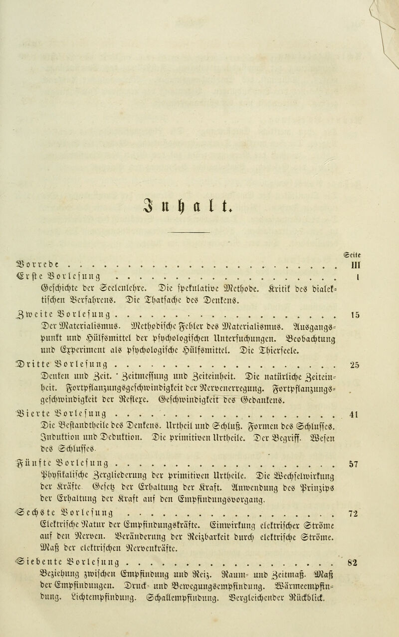 3 n ^ a l t. Seite Sßovrcbc . » » ♦»...,,.» in ^vfte Sovlefmig .....♦...,.,♦..»».» l (S^efc^tdjte bcr Scckitkl^ve. 3)ie f^efulatiöc 2}?et^obe. tviti! be« biale!^ tifc^cn ä^evfa^vcng. 3)te 2^batfa(^)c be«i 2)en!cng. 3h?eite 5BorUfung 15 2)ev9Jiatertatt§ntuä. a)tet(;pbtfc^c ^cMcr beg äTiateviaUgmu«. %u^ar\Q^^ :punft unb §ülf«mittcl bcv ^ft^c^ologtfc^en Unterfuc^ungen. Beobachtung unb ö^-^erimcnt al^ ^ii^c^ologifrf)c ^ülf^niittcl. 2)tc Sbierfeele. ISritte ^orlcfung 25 3)euten unb ^eit. ' 3eitmc[fung unb Seiteinl^eit. 3)te natüvlid^e 3ettein^ l)ctt. 5-ort^fIan5ung«gcf(^iüinbig!eit ber S^tevi^cncvregung. gortl^jTansung^^ gefd)n?tnbtgfeit bei* ÜJcfteje. ©efc^tinnbigfcit be^ (^eban!en§. Sievte i^ovlefung . . . .41 S)tc 5Beftanbtl?cüe beg 3)en!en§. Urttjetl unb (^c^Iu§. formen bc« @c^(u[fca. Snbuftion unb 3)cbuftion. 3)ie :j)vimitit)en Uvt^eite. 3)cr ^Begriff. 3Be[en bc§ ®c^Iuffc§. f^ünftc 3>orlefung 57 ^l)t?fi!aliic^e Bergltebcrnng ber ^vimitiuen Uvtf;cile. Die Sec^lelmirfnng bcv Gräfte. @efc^ ber (Svbaltung bev traft. Stniüenbnng be§ ^rin^t^« ber (Srl)altung ber traft auf ben (gm^fiubung^Jöorgang. '©ec^Ste SSorlefung , 72 Sleftrtfcf)e ^Tcatur ber (Sm^^ftnbung^Mfte. @inn?irfung elettrifc^er ©tröme auf ben 9^eri>en. Seräuberung ber Dieisbarfeit burd; eleftrifd;e @tröme. Wla^ ber eleftrifc^en 9Zert)enträfte. '@ i c b e n t e ^L^s 0 r l e f u n g . . . . . . . . , . .82 SSesie^ung jtüifc^en (Sm^finbung unb 9?ei5. Ütaum- unb 3eitma^. Ma^ ber (Sm^finbnugeu. Srncf- unb ^cn^egunggem^fiubung. ^'dxmttmp^n^ bung. Sid)tem^finbung. ©(i^allempfinbnng. SBergleic^enber ^iMUld.