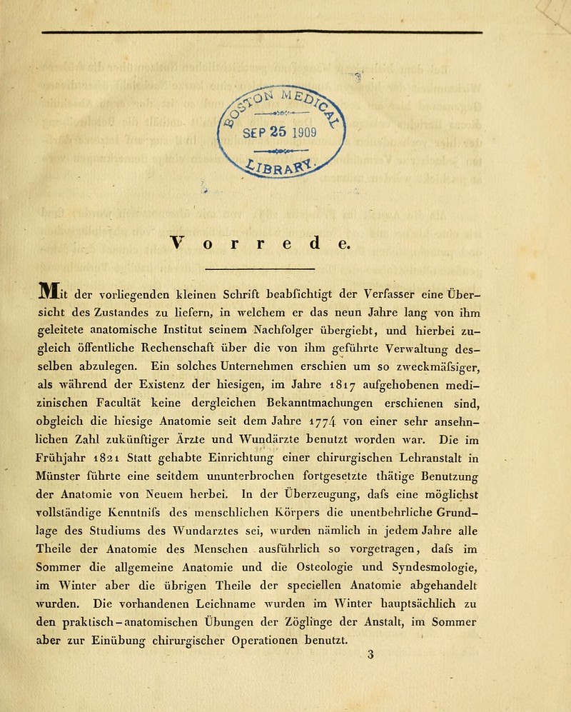 JjM.it der vorliegenden kleinen Schrift bcabfichtigt der Verfasser eine Über- sicht des ZuStandes zu liefern, in welchem er das neun Jahre lang von ihm geleitete anatomische Institut seinem Nachfolger übergieht, und hierbei zu- gleich öffentliche Rechenschaft über die von ihm geführte Verwaltung des- selben abzulegen. Ein solches Unternehmen erschien um so zweckmäfsiger, als -während der Existenz der hiesigen, im Jahre 1817 aufgehobenen medi- zinischen Facultät keine dergleichen Bekanntmachungen erschienen sind, obgleich die hiesige Anatomie seit dem Jahre 1774 von einer sehr ansehn- lichen Zahl zukünftiger Ärzle und Wundärzte benutzt worden Avar, Die im Frühjahr 1821 Statt gehabte Einrichtung einer chirurgischen Lehranstalt in Münster führte eine seitdem ununterbrochen fortgesetzte thätige Benutzung der Anatomie von Neuem herbei. In der Überzeugung, dafs eine möglichst vollständige Kenntnifs des menschlichen Körpers die unentbehrliche Grund- lage des Studiums des Wundarztes sei, wurden nämlich in jedem Jahre alle Theile der Anatomie des Älenschen ausführHch so vorgetragen, dafs im Sommer die allgemeine Anatomie und die Osteologie und Syndesmologie, im Winter aber die übrigen Theile der speciellen Anatomie abgehandelt wurden. Die vorhandenen Leichname wurden im Winter hauptsäclihch zu den praktisch-anatomischen Übungen der Zöglinge der Anstalt, im Sommer aber zur Einübung chirurgischer Operationen benutzt.