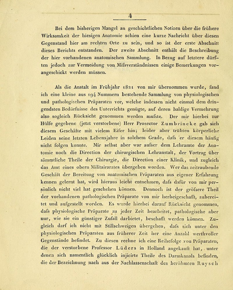 Bei dem bisherigen Mangel an gescliiclitlichen Notizen über die frühere Wirksamkeit der hiesigen Anatomie schien eine kurze Nachricht über diesen Gegenstand hier am rechten Orte zu sein, und so ist der erste Abschnitt dieses Berichts entstanden. Der zweite Abschnitt enthält die Beschreibung der hier vorhandenen anatomischen Sammlung, In Bezug auf letztere dürf- ten jedoch zur Vermeidung von Mifsverständnissen einige Bemerkungen vor- angeschickt werden müssen. Als die Anstalt im Frühjahr 1821 von mir übernommen wurde, fand ich eine kleine aus ig4 Hummern bestehende Sammlung von physiologischen und pathologischen Präparaten vor, welche indessen nicht einmal dem drin- gendsten Bedürfnisse des Unterrichts genügte, auf deren baldige Vermehrung also sogleich Rücksicht genommen Averden mufste. Der mir hierbei zur Hülfe gegebene (jetzt verstorbene) Herr Prosector Zumbrincke gab sich diesem Geschäfte mit vielem Eifer hin; leider aber trübten körperliche Leiden seine letzten Lebensjahre in solchem Grade, dafs er diesem häufig nicht folgen konnte. Mir selbst aber war aufser dem Lehramte der Ana- tomie noch die Direction der chirurgischen Lehranstalt, der Vortrag über sämmtliche Theile der Chirurgie, die Direction einer Klinik, und zugleich das Amt eines obern Militairarztes übergeben worden. Wer das zeitraubende Geschäft der Bereitung von anatomischen Präparaten aus eigener Erfahrung kennen gelernt hat, wird hieraus leicht entnehmen, dafs dafür von mir per- sönlich nicht viel hat geschehen können. Dennoch ist der gröfsere Theil der vorhandenen pathologischen Präparate von mir lierbeigeschafTt, zuberei- tet und aufgestellt worden. Es wiu'de hierbei darauf Rücksicht genommen, dafs physiologische Präparate zu jeder Zeit bearbeitet, pathologische aber nur, wie sie ein günstiger Zufall darbietet, beschafft werden können. Zu- gleich darf ich nicht mit Stillschweigen übergehen, dafs sich unter den physiologischen Präparaten aus früherer Zeit her eine Anzahl werthvoller Gegenstände befindet. Zu diesen rechne ich eine Reihefolge ,von Präparaten^ die der verstorbene Professor Luders in Holland angekauft hat, unter denen sich namenthch glücklich injicirte Theile des Darmkanals befinden, die der Bezeichnung nach aus der Nachlassenschaft des berühmien Ruvsch