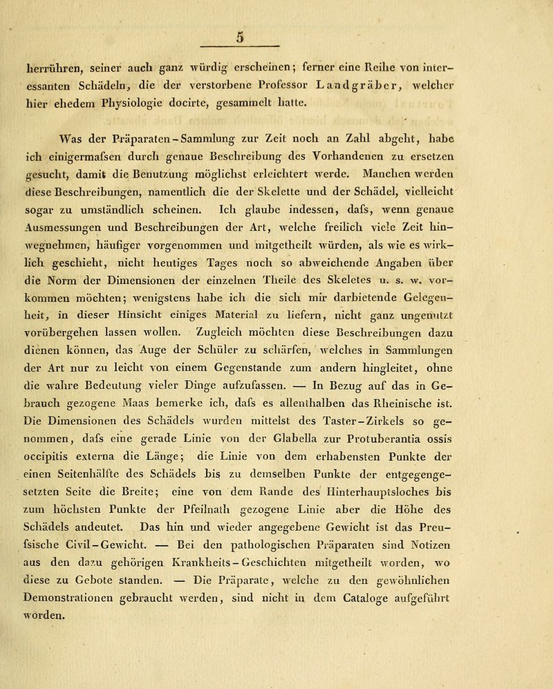 herrühren, seiner auch ganz, •würdig erscheinen; ferner eine Reihe von inter- essanten Schüdehi, die der verstorbene Professor Landgrähcr, welcher hier ehedem Physiologie docirtc, gesammelt hatte. Was der Präparaten - Sammlung zur Zeit noch an Zahl abgeht, habe ich einigermafsen durch genaue Beschreibung des Vorhandenen zu ersetzen gesucht, damit die Benutzuu- mönliehst erleichtert werde. Manchen werden diese Beschreibungen, namentlich die der Skelette und der Schädel, vielleicht sogar zu umständlich scheinen. Ich glaube indessen, dafs, wenn genaue Ausmessungen und Beschreibungen der Art, Avelche freilich viele Zeit hin- wegnehmen, häufiger vorgenommen und mitgetheilt würden, als wie es wirk- lich geschieht, nicht heutiges Tages noch so abweichende Angaben über die Norm der Dimensionen der einzelnen Theile des Skeletes u. s. w. vor- kommen möchten; wenigstens habe ich die sich mir darbietende Gelegen- heit, in dieser Hinsicht einiges Material zu hefern, nicht ganz ungenutzt vorübergehen lassen wollen. Zugleich möchten diese Beschreibungen dazu dienen können, das Auge der Schüler zu schärfen, welches in Sammlungen der Art nur zu leicht von einem Gegenstande zum andern hingleitet, ohne die wahre Bedeutung vieler Dinge aufzufassen. — In Bezug auf das in Ge- brauch gezogene Maas bemerke ich, dafs es allenthalben das Rheinische ist. Die Dimensionen des Schädels wurden mittelst des Taster-Zirkels so ee- nommen, dafs eine gerade Linie von der Glabella zur Protuberantia ossis occipitis externa die Länge; die Linie von dem erhabensten Punkte der einen Seitenhälfte des Schädels bis zu demselben Punkte der entgegenge- setzten Seite die Breite; eine von dem Rande des Hinterhauptsloches bis zum höchsten Punkte der Pfeilnath gezogene Linie aber die Höhe des Schädels andeutet. Das hin und wieder angegebene Gewicht ist das Preu- fsische Civil-Gewicht. — Bei den pathologischen Präparaten sind Notizen aus den dazu gehörigen Krankheits-Geschichten mitgetheilt worden, wo diese zu Gebote standen. — Die Präparate, welche zu den gewöhnlichen Demonstrationen gebraucht werden, sind nicht in dem Cataloge aufgeführt worden.
