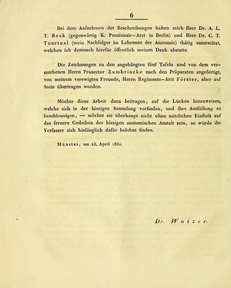 Bei dem Aufnehmen der Beschreibungen haben mich Herr Dr. A. L. T. Bock (gegenwärtig K. Pensionair - Arzt in Berhn) und Herr Dr. CT. Tourtual (mein Nachfolger im Lehramte der Anatomie) thätig unterstützt, welchen ich demnach hierfür öffentlich meinen Dank abstatte. Die Zeichnungen zu den angehängten fünf Tafeln sind von dem ver- storbenen Herrn Prosector Zumbrincke nach den Präparaten angefertigt, von meinem verewigten Freunde, Herrn Regiments-Arzt Förster, aber auf Stein übertragen worden. Möchte diese Arbeit dazu beitragen, auf die Lücken hinzuweisen, welche sich in der hiesigen Sammlung vorfinden, und ihre Ausfüllung zu beschleunigen, — möchte sie überhaupt nicht ohne nützlichen Einflufs auf das fernere Gedeihen der hiesigen anatomischen Anstalt sein, so würde ihr Verfasser sich hinlänglich dafür belohnt finden. Münster, am 23, April i83o. Dr. W u t z e r.