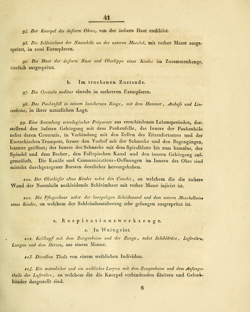 g4- Der Knorpel des äußern Ohres, von der iiufsern Haut cnlblülst. g5. Die Schleimhaut der Nascnhole an der unteren Muschclj mit roihcr Masse ausge- spritzt, in zwei Exemplaren, gO. Die Haut der äiifsern Nase und Olcrlipjie eines Kindes im Zusammenhange, zierlich ausgespritzt. b. Im trockenen Zustande. gj. Die Ossicula auditus einzeln in mehreren Exemplaren. gS. Das PanhcnfcU in seinem hiöchernen Ringej mit dem Hammer, Amhofs und Lin- senbcine, in ilirer natürlichen Lage. gg. Eine Sammlung osteologischer Präparate aus verschiedenen Lebensperioden, dar- stellend den äufsern Gehörgang mit dem PaukenfcUe, das Innere der Paukenhöle nebst deren Conteutis, in Verbindung mit den Zellen des Zitzenfortsatzes und der Eustachischen Trompete, ferner den Vorhof mit der Schnecke und den Bogengängen, letztere geöffnet; des Innere der Schnecke mit dem Spiralblatte bis zum hamulus, der Spindel und dem Becher, den Fallopischen Kanal und den innern Gehörgang auf- gemeifselt. Die Kanäle und Communications-Oeffnungen im Innern des Ohrs sind mittelst durchgezogener Borsten deutlicher hervorgehoben. ioo. Der Oherhiefer ehies Kindes nebst den Conchis, an welchem die die äuCsere Wand der Nasenhöle auskleidende Schleimhaut mit rother Masse injicirt ist. toi. Die Pßugschaar nebst der knorpeligen Scheidewand und dem untern Muschelbeint eines Kindes, an welchem der Schleimhautüberzug sehr gelungen ausgespritzt ist. i 2. Respirations-werkzeuge, a. In Weingeist. 4 0 3. Kehlhopf mit dem Zungenleine und der Zunge, nebst Schilddrüse, Luftröhrt, Lungen und dem Herzen, aus einem Manne. io3- Dieselben Theile von einem weiblichen Individuo. 404- Elri männlicher und ein weiblicher Larynx mit dem Zungenbeine und dem Anfangs- theile der Luftröhre, an welchem die die Knorpel verbindenden fibrösen und Gelenk- bänder dargestellt sind. 6