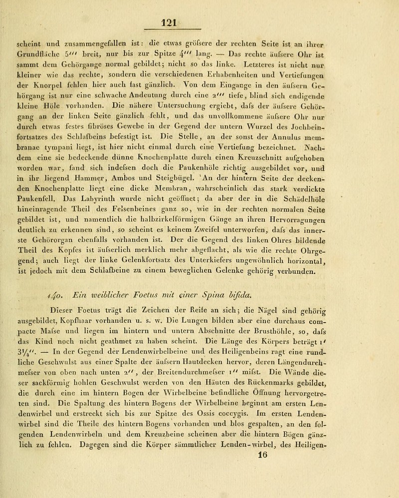 sclieint und zusammengefallen ist: die etwas gröfserc der rceliten Seite ist an ihrer GriuuUliichc 5' Lreit, nur bis zur Spitze 4' lang- — Das rechte äufsere Olir ist sammt dem Gehörgange normal gebildet; nicht so das linke. Letzteres ist nicht nur kleiner wie das rechte, sondern die verschiedenen Erhabenheiten und Vertiefungen der Knorpel fehlen hier auch fast giinzlich. Von dem Eingange in den äufsern Gc- hörgang ist nur eine schwaclie Andeutung durch eine 2' tiefe, blind sich endigende kleine Hole vorhanden. Die nähere Untersuchung crgiebt, dafs der äufsere Gehür- gang an der linken Seite gänzlich fcidt, und das unvollkommene äufsere Ohr nur durch etwas festes fibröses Gewebe in der Gegend der untern Wurzel des Jochbcin- fortsatzcs des Schlafbeins befestigt ist. Die Stelle, an der sonst der Annulus raem- branae tympaui liegt, ist hier nicht einmal durch eine Vertiefung bezeichnet. Nach- dem eine sie bedeckende dünne Knochenplatte durch einen Kreuzschnitt aufgehoben worden war, fand sich indefsen doch die Paukenhöle richtig ausgebildet vor, und in ihr liegend Hammer, Ambos und Steigbügel. 'An der hintern Seite der decken- den Knochenplatte liegt eine dicke Memliran, wahrscheinlich das stark verdickte Paukenfell. Das Labyrinth wurde nicht geöfluet 5 da aber der in die Seliädelhöle hineinragende Theil des Felsenbeines ganz so, wie in der rechten normalen Seite gebildet ist, und namentlich die halbzirkelförmigen Gänge an ihren Hervorragungen deutlich zu erkennen sind, so seheint es keinem Zweifel unterworfen, dafs das inner- ste Gehörorgan ebenfalls vorhanden ist. Der die Gegend des linken Ohres bildende Theil des Kopfes ist äufserlich merklich mehr abgeflacht, als wie die rechte Ohrge- gend; auch liegt der linke Gelenkfortsatz des Unterkiefers ungewöhnlich horizontal, ist jedoch mit dem Schlafbeine zu einem beweglichen Gelenke gehörig verbunden. ^4o- Ein weiblicJier Foelus mit einer Spina hifida. Dieser Foetus trägt die Zeichen der Keife an sieh; die Nägel sind gehörig ausgebildet, Kopfiiaar vorhanden u. s. w. Die Lungen bilden aber eine durchaus com- pacte Mafse und liegen im hintern und untern Abschnitte der Brusthöhle, so, dafs das Kind noch nicht geathmet zu haben scheint. Die Länge des Körpers beträgt \' 3'/,. — In der Gegend der Lendenwirbelbeine und des Heiligenbeins ragt eine rund- liche Geschwulst aus einer Spalte der äufsern Hautdecken hervor, deren Längendurch- mefser von oben nach unten 2, der Breitendurehmefser i mifst. Die Wände die- ser sackförmig bohlen Geschwulst werden von den Häuten des Rückenmarks gebildet, die durch eine im hintern Bogen der Wirbelbeine befindliehe Ofl'nung hervorgetre- ten sind. Die Spaltung des hintern Bogens der Wirbelbeine beginnt am ersten Len- denwirbel und erstreckt sich bis zur Spitze des Ossis coecygis. Im ersten Lenden- wirbel sind die Theile des hintern Bogens vorhanden und blos gespalten, an den fol- genden Lendenwirbeln und dem Kreuzbeine scheinen aber die hintern Bögen gänz- lich zu fehlen. Dagegen sind die Körper sämmdicher Lenden-wirbel, des Heiligen- 16