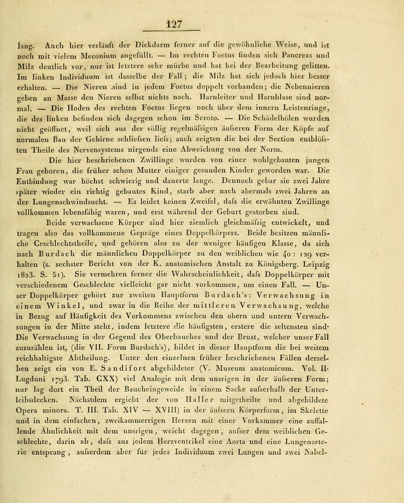lang. Auch liier verläuft tlcr Dickdarm ferner auf tlic gcwüliiiliclie Weise, und ist noch mit vielem Meconium angefüllt. — Im reclitcii Foelus (iiiden sieh Pancrcas und Milz deutlich vor, nur ist letztere sehr miirhc und hat l)ei der Bearbeitung gelitten. Im linken Individuum ist dasselbe der Fall ; die Milz hat sich jedoch hier bcssci' erhalten. — Die Nieren .sind in jedem Foetus doppelt vorhanden; die Nebennieren geben an Masse den Nieren selbst nichts nach. Harnleiter und Harnblase sind nor- mal. — Die Hoden des rechten Foetus liegen noch über dem inncrn Leistenringe, die des linken befinden sicli dagegen schon im Scroto. — Die Schädelhülen wurden nicht geöfTnct, weil sieh aus der völlig renelmäfsigea iiufseren Form der Köpfe auf normalen Bau der Gehirne schliefscn licfs; auch zeigten die bei der Seclion cutblüfs- ten Theile des Nervensystems nirgends eine Abweichung von der Norm. Die hier bcschiüebenen Zwillinge wurden von einer wohlgebauten jungen Frau geboren, die früher schon Mutter einiger gesunden Kinder geworden war. Die Entbindung war höchst schwierig und dauerte lange. Dennoch gebar sie zwei Jahre ipäter wieder ein richtig gebautes Kind, starb aber nach abermals zwei Jahren an der Lungenschwindsucht. — Es leidet keinen Zweifel, dafs die erwähnten Zwillinge vollkommen lebensfähig waren, und erst während der Geburt gestorben sind. Beide verwachsene Körper sind hier ziemlich gleichmäfsig entwickelt, und tragen also das vollkommene Gepräge eines Doppclkürpers. Beide besitzen männli- che Ceschlechtstheile, und gehören also zu der weniger häufigen Klasse, da sich nach Burdach die männlichen Doppelkürper zu den weiblichen wie 4o : 12g ver- halten (s. sechster Bericht von der K. anatomischen Anstalt zu Königsberg. Leipzig 1823. S. 5i). Sie vermehren ferner die Wahrscheinlichkeit, dafs Doppelkörper mit verschiedenem Geschlechte vielleicht gar nicht vorkommen, um einen Fall. — Un- ser Doppelkörper gehört zur zweiten Hauptform Burdaeh's: Verwachsung in einem Winkel, und zwar in die Beihe der mittleren Verwachsung, welche in Bezug auf Häufigkeit des Vorkommens zwischen den obern und untern Verwach- sungen in der Mitte steht, indem letztere die häufigsten, erstere die seltensten sind* Die Verwachsung in der Gegend des OberLauches und der Brust, welcher unser Fall zuzuzählen ist, (die VH. Form Burdaeh's), Bildet in dieser Hauptform die Bei weitem reichhaltigste ABtheiluug. Unter den einzelnen früher BeschrieBenen Fällen dersel- Len zeigt ein von E. Sandifort aBgcBildeler (V. Museum anatomicum. Vol. !!• Lugduni 1793. TaB. CXX) viel Analogie mit dem unsrigcn in der äufseren Form; nur lag dort ein Theil der Baucheingeweide in einem Sacke aufserhalB der Unter- leiBsdecken. Nächstdem eriebt der von Haller mit£rctheilte und aBgeBildete Opera minora. T. III. TaB. XIV — XVllI) in der äufsern Kürperform, im Skelette und in dem einfachen, zweikammei'rigen Herzen mit einer Vorkammer eine auffal- lende Ähnlichkeit mit dem uusrigen, weicht dagegen, aufser dem weiBlichen Ge- schlechte, darin aB , dafs aus jedem Herzventrikel eine Aorta und eine Luugcnarte- rie entsprang , aufserdem aber für jedes Individuum zwei Lungen und zwei Nabel-