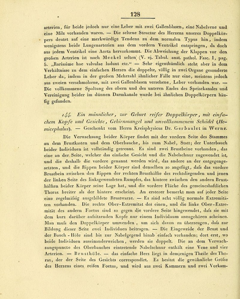 arteriell, für Leide jedocli nm- eine LeBer mit zwei GallenLlasen, eine Nabelvene und eine Milz vorhanden waren, — Die seltene Structui- des Herzens unseres Doppelkör- pers deutet auf eine merkwürdige Tendenz zu dem normalen Typus hin, indem wenigstens beide Lungenarterien aus dem vordem Ventrikel entspringen, da doch aus jedem Ventrikel eine Aorta hervorkommt. Die Abweichung der Klappen vor den grofsen Arterien ist nach Meckel selten (V. ej. Tabul. anat. pathol. Fase. I, pag. 5. ^jRarissime hae valvulae ludunt etc. — Sehr eigenlhümlich steht aber in dem Verhältnisse zu dem einfachen Herzen die doppelte, völlig in zwei Organe gesonderte Leber da, indem in der grofsen Mehrzahl ähnlicher Fälle nur eine, meistens jedoch aus zw^eien verschmolzene, mit zwei Gallenblasen versehene, Leber vorhanden war. — Die vollkommene Spaltung des obern und des unteren Endes des Speisekanales und Vereinigung beider im dünnen Darmkanale wurde bei ähnlichen Doppelkörpern häu- fig gefunden. ■i44- ^^^ männlicher, zur Gehurt reifer Doppelkörper, mit einfa- chem, Kopfe und Gesichte ^ Gehirnmangel und unvollkommenem Schädel {He- micephalus). — Geschenkt vom Herrn Kreisphjsicus Dr. Gerbaulet in Werne. Die Verwachsung beider Körper findet mit der vordem Seite des Stammes au dem Brustkasten und dem Oberbauche, bis zum Nabel, Statt; der Unterbauch Leider Individuen ist vollständig getrennt. Es sind zwei Brustbeine vorhanden, das eine an der, Seite, welcher das einfache Gesicht und die Nabelschnur zugewendet ist, und die deshalb die vordere genannt werden wird, das andere an der entgegenge- setzten, und die flippen beider Körper sind denselben so angefügtj dafs das vordere Brustbein zwischen den flippen der rechten Brusthälfte des rechtsliegenden und jenen der linken Seite des linksgewendeten Rumpfes, das hintere zwischen Jen andern Brust- hälften Leider Köi'per seine Lage hat, und die vordere Fläche des gemeincshaftlichen Thorax breiter als der hintere erscheint. An ersterer bemerkt man auf jeder Seite eine regelmäfsig ausgebildete Brustwarze. — Es sind acht völlig normale Extremitä- ten vorhanden. Die rechte Ober-Extremität des einen, und die linke Ober-Extre- mität des andern Foetus sind so gegen die vordere Seite hingewendet, dafs sie mit dem kurz darüber aufsitzenden Kopfe nur einem Individuum anzugehören scheinen. Man mufs den Doppelkörper uiuwenden , um sich davon zu überzeugen, dafs zur Bildung dieser Seite zwei Individuen beitragen. — Die Eingeweide der Brust und der Bauch-Hole sind bis zur Nabelgegend hinab einfach vorhanden; dort erst, wo beide Individuen auseinanderweichen, werden sie doppelt. Die an dem Verwach- sungspuncte des Oberbauches eintretende Nabelschnur enthält eine Vene und vier Arterien. — Brusthöle. — das einfache Herz liegt in demjenigen Tlieile des Tho- rax, der der Seite des Gesichts correspondirt. Es besitzt die gewöhnliche Gröfse des Herzens eines_ reifen Foetus, und wird aus zwei Kammern und zwei Vorkam-