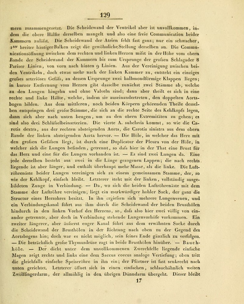 mcrn zusamracngcsptzt. Die Scheidewand der Vcniiikcl aber ist unvollkommen, in- dem die obtre Hallte derselben mangelt nnd also (^ine freie Commiiniealion beider Kammern zuliifst. Die Sclicidewaiul der Atrien IVlilt fast ganz; nur ein schvvaehcr, l' breiter bäutigcrBalken zeigt die gcwölinliclieStellung derselben an. Die Comrau- nicationsöd'nung zwischen dem rechten und linken Herzen mifst in derllülic vom oberti Rande der Scheidewand der Kammern bis zum Ursprünge der grofsen Schlagader 8 Pariser Linien, von vorn nach hinten g Linien. Aus der Vereinigung zwischen bei- den Ventrikeln, doch etwas mehr nach der linken Kammer zu, entsteht ein einziges grofses arteriöses Gefafs, an dessen Ursprünge zwei halbmondförmige Klappen liegen; in kurzer Entfernung vom Herzen gibt dasselbe zunächst zwei Stämme ab, welche zu den Lunjrcn hineehn und ohne Valveln sind; dann aber iheilt es sich in eine rechte und linke Hüllte, welche, indem sie auseinandertreten, den doppelten Aorta- bogen bilden. Aus dem mittleren, noch beiden Körpern gehörenden Theile dessel- ben entspringen drei grofse Stämme, die sich an die rechte Seite des Kehlkopfs legen, dann sich aber nach unten beugen, um zu den obern Extremitäten zu gehen; es sind also drei Schlüfsclbeinarterien. Die vierte A. subclavia kommt, so wie die Ca- rotis dextra, aus der rechten absteigenden Aorta, die Carotis sinistra aus dem obern Rande der linken absteigenden Aorta hervor. — Die Hole, in welcher das Herz mit den grofsen Gcläfscn liegt, ist durch eine Duplicatur der Pleura von der Hole, iu welcher sich die Lungen befinden, getrennt, so dafs hier in der That eine Brust für das Herz und eine für die Lungen vorhanden ist. — Es sind zwei Lungen da. Eine jede derselben besteht aus zwei in die Länge gezogenen Lappen; die nach rechts liegende ist aber länger, und enthält überhaupt mehr Masse, als die linke. Die Luft- röhrenäste beider Lungen vereinigen sich zu einem gemeinsamen Stamme, der, so ■wie der Kehlkopf, einfach bleibt. Letzterer steht mit der linken, vollständig ausge- bildeten Zunge in Verbindung. — Da, wo sich die beiden Luftröhrenäste mit dem Stamme der Luftröhre vereinigen, liegt ein mei-kwürdiger hohler Sack, der ganz die Struclur eines Herzobres besitzt. In ihn orgiefsen sich mehrere Lungenvenen, und ein Verbindungskanal führt aus ihm durch die Scheidewand der beiden Brusthölen hindurch in den linken Vorbof des Herzens, so, dafs also hier zwei völlig von ein- ander getrennte, aber doch in Verbindung stehende Lungenvorhöfe vorkommen. Ein zweiter längerer, aber äufscrst eniier Kanal führt aus dem erwähnten Sacke durch die Scheidewand der Brusthölen in der Richtung nach oben zu der Gegend des Aortabogens hin; doch war es nicht möglich, sein feines Ende gänzlich zu verfolgen. — Die beträchtlich grofse Thymusdrüse ragt in beide Brusthölen hinüber. — Bauch- liöle. — Der dicht unter dem unvollkommenen Zwerchfelle liegende einfache Magen zeigt rechts und links eine dem Saccus coccus analoge Verliefung; oben tritt die gleichfalls einfache Speiseröhre in ihn ein; der Pförtner ist fast senkrecht nach unten gerichtet. Letzterer öffnet sich in einen einfachen, schlauchälinlich weiten Zwölffingerdarm, der allmählig in den übrigen Dünndarm übergeht. Dieser bleibt 17