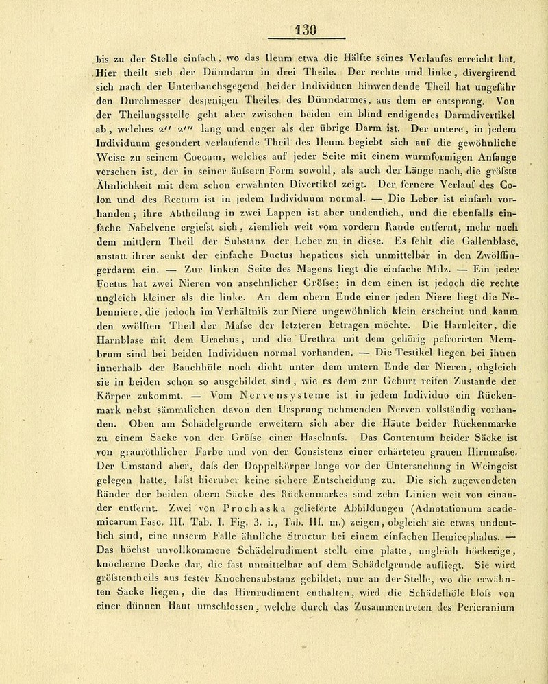 Lis zu der Stelle einfach, wo das Ileum etwa die Hälfte seines Verlaufes erreicht hat, .Hier theilt sich der Dünndarm in drei Theile. Der rechte und linke, divergirend sich nach der Unterbauchsgegend beider Individuen hinwendende Theil hat ungefähr den Dui-chmesser desjenigen Theiles des Dünndarmes, aus dem er entsprang. VoQ der Theilungsstelle geht aber zwischen beiden ein blind endigendes Darmdivertlkel ab, welches 2 1' lang und enger als der übrige Darm ist. Der untere, in jedem Individuum gesondert verlaufende Theil des Ileum begiebt sich auf die gewöhnliche Weise zu seinem Goecum, welches auf jeder Seite mit einem wurmförmigen Anfange versehen ist, der in seiner äufsern Form sowohl, als auch der Länge nach, die gröfste Ähnlichkeit mit dem schon erwähnten Divertikel zeigt. Der fernere Verlauf des Co- lon und des Rectum ist in jedem Individuum normal. — Die Leber ist einfach vor- handen; ihre Abtheilung in zwei Lappen ist aber undeutlich, und die ebenfalls ein- fache Nabelvene erglefst sich, ziemlieh weit vom vordem Rande entfernt, mehr nach dem mittlem Theil der Substanz der Leber zu in diese. Es fehlt die Gallenblase, anstatt ihrer senkt der einfache Ductus hepalicus sich unmittelbar in den Zwölffin- gerdarm ein. — Zur linken Seite des Magens Hegt die einfache Milz. — Ein jeder Foetus hat zwei Nieren von ansehnlicher Gröfse; in dem einen ist jedoch die rechte ungleich kleiner als die linke. An dem obern Ende einer jeden Niere liegt die Ne- benniere, die jedoch im Verhältnifs zur Niere ungewöhnlich klein erscheint und.kaum den zwölften Theil der Mafse der letzteren betragen möchte. Die Harnleiter, die Harnblase mit dem Urachus, und die Urethra mit dem gehörig pefrorirten Mem- brum sind bei beiden Individuen normal vorhanden. — Die Testikel liegen bei ihnen innerhalb der Bauchhöle noch dicht unter dem unteini Ende der Nieren, obgleich sie in beiden schon so ausgebildet sind, wie es dem zur Geburt reifen Zustande der Körper zukommt. — Vom Nervensysteme ist in jedem Individuo ein Rücken- mark nebst sämmtlichen davon den Ursprung nehmenden Nerven vollständig vorhan- den. Oben am Scliädelgrunde erweitern sich aber die Häute beider Rückenmarke zu einem Sacke von der Gröfse einer Haselnufs. Das Contentum beider Säcke ist von srauröthlicher Farbe und von der Consistenz einer erhärteten gfrauen Hirnm.afse. Der Umstand al)er, dafs der Doppelkörper lange vor der Untersuchung in Weingeist gelegen hatte, läfst hierüber keine sichere Entscheidung zu. Die sich zugewendeten Ränder der beiden obern Säcke des Rückenmarkes sind zehn Linien weit von einan- der entfernt. Zwei von Prodi aska gelieferte Abbildungen (Adnotationum acade- micarum Fase. III. Tab. I. Fig. 3. i., Tab. III. m.) zeigen, obgleich sie etwas undeut- lich sind, eine unserm Falle ähnliche Structur bei einem einfachen Hemicephahis. — Das höchst unvollkommene Schädelrudiment stellt eine platte, ungleich höckerige, knöcherne Decke dar, die fast unmittelbar auf dem Schädelgrunde aufliegt. Sie wird gröfstentheils aus fester Kuochensubstanz gebildet; nur au der Stelle, wo die erwähn- ten Öäcke liegen, die das Hirnrudiment enthalten, wird die Schädelhöle blofs von einer dünnen Haut umschlossen, welche duixh das Zusammentreten des Pcricranium