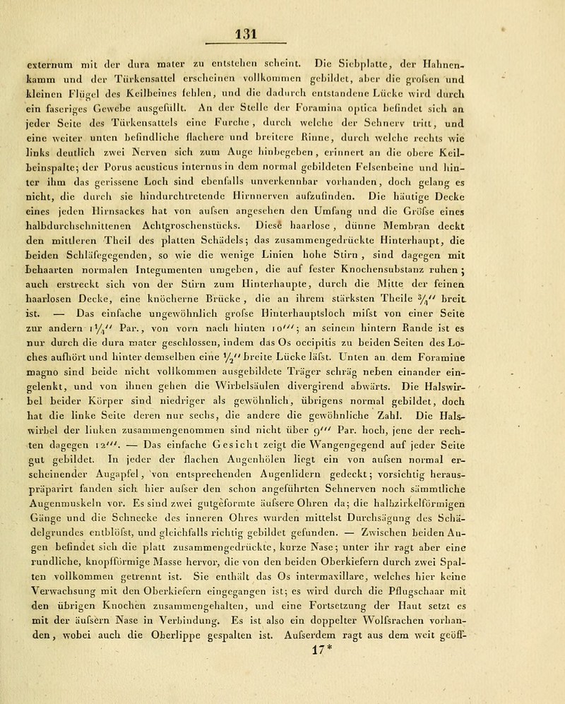 exterrram mit <lcr dura raater zu cnistclicu scheint. Die Sicbplalie, der Hahncn- kamin und der Tüikcnsaltcl crsiliciticti vollkottinifii gebildet, aber die grofscn und kleinen Flügel des Keilbeines (elilen, und die dadiircli entstandene Lüc-ke wird durch ein faseriges Gewebe ausgefüllt. An der Stelle der Foraraiiia optica befindet sich an jeder Seite dos Tiirkensattcis eine Furcbe , durcli welche der Seiinerv tritt, und eine weiter unten befindliche flachere und breilere Rinne, duich welche i'cehts wie links deutlich zwei Nerven sieh zum Auge hinbegeben, erinnert an die obere Keil- Leinspalte; der Porus acusticus internus in dem normal gebildeten Felsenbeine und hin- ter ihm das gerissene Loch sind ebenfalls unverkennbar vorhanden, doch gelang es nicht, die durch sie hindurchtretende ilirnnerven aufzufinden. Die häutige Decke eines jeden llirnsackcs bat von aufsen angesehen den Umfang und die Grofse eines lialbdurchschnitteneu Achtgroschenstücks. Dies6 haarlose , dünne Membran deckt den mittleren Theil des platten Schädels; das zusammengedrückte Hinterhaupt, die Leiden Schläfegegenden, so wie die wenige Linien hohe Stirn , sind dagegen mit Lehaarten normalen Integumenten umgeben, die auf fester Knochensubstanz ruhen; auch erstreckt sich von der Stirn zum Ilinterhaupte, durch die Mitte der feinen haarlosen Decke, eine knöcherne Brücke , die au ihrem stärksten Theile 3/^ breit ist. — Das einfache ungewöhnlich grofse Hinterhauptsloch mifst von einer Seile zur andern i'/, Par., von vorn nach hinten lo'; an seinem hintern Rande ist es nur durch die dura mater geschlossen, indem das Os occipius zu beiden Seilen des Lo- ches aufliört und hinter demselben eine'/j Lreite Lücke läfst. Unten an dem Foramine magno sind beide nicht vollkommen ausgebildete Träger schräg neben einander ein- gelenkt, und von ihnen gehen die Wirbelsäulen divergirend abwärts. Die Halswir- bel beider Körper sind niedriger als gewöhnlich, übrigens normal gebildet, doch hat die linke Seile deren nur sechs, die andere die gewöhnliche Zahl. Die Hals^ wirbel der linken zusammengenommen sind nicht über 9' Par. hoch, jene der rech- ten dagegen 12'. — Das einfache Gesicht zeigt die Wangengegend auf jeder Seite gut gebildet. In jeder der flachen Augenhölen Hegt ein von aufsen normal er- scheinender Augapfel, von entsprechenden Augenlidern gedeckt; vorsichtig hei'aus- präparirt fanden sich hier aufser den schon angeführten Sehnerven noch sämmtliche Augenmuskeln vor. Es sind zwei guigeformte äufscre Ohren da; die halhzirkclförmigen Gänge und die Schnecke des inneren Ohres wurden mittelst Durchsägung des Schä- delgrundcs eulblöfst, und gleichfalls richtig gebildet gefunden. — Zwischen beiden Au- gen befindet sich die platt zusammengedrückte, kurze Nase; unter ihr ragt aber eine rundliche, knopffurmige blasse hervor, die von den beiden Oberkiefern durch zwei Spal- ten vollkommen getrennt ist. Sie enthält das Os intermaxillare, welches hier keine Vei'wacbsung mit den Oberkiefern eingegangen ist; es wird durch die Pflugschaar mit den übrigen Knochen zusammengehalten, und eine Fortsetzung der Haut setzt es mit der äufsern Nase in Verbindung. Es ist also ein doppelter Wolfsrachen vorban- den, wobei auch die Oberlippe gespalten ist. Aufserdem ragt aus dem weit gcöfT- ■ ~ 17*