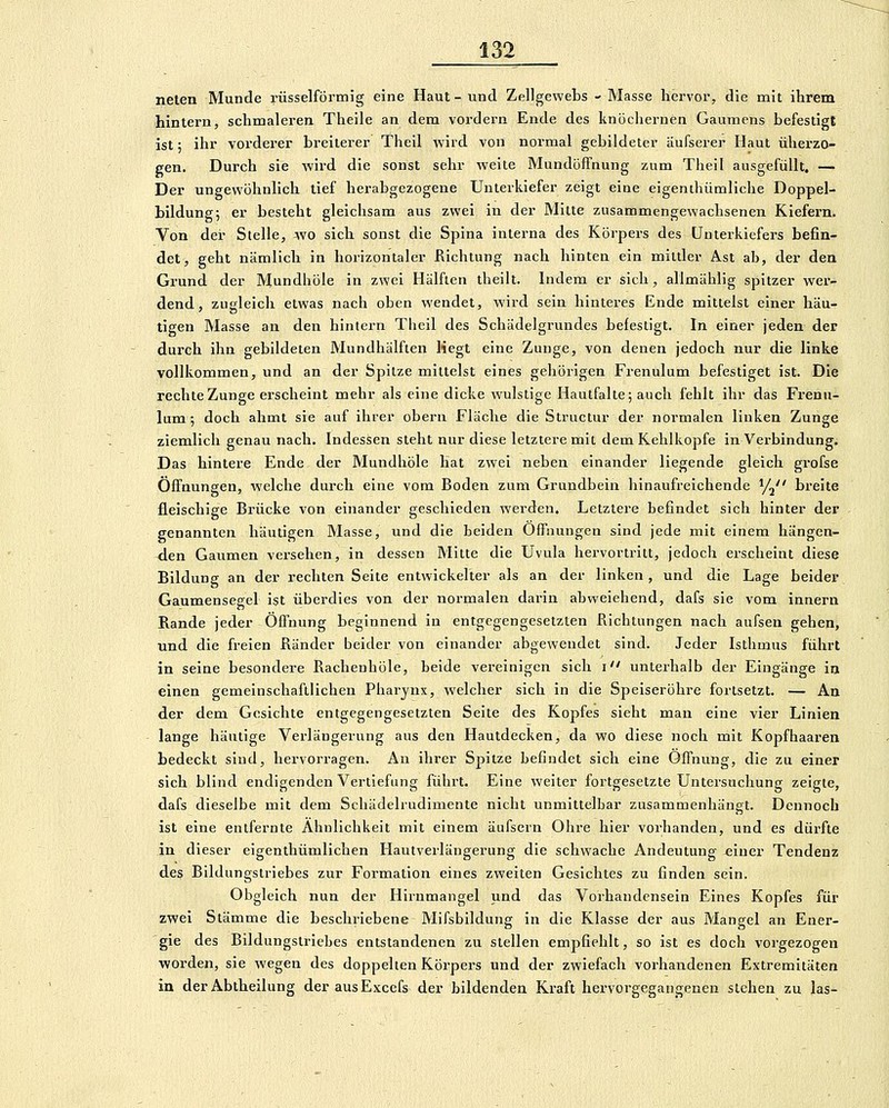 neten Munde rüsselförmig eine Haut- und Zellgewebs - Masse hijrvor, die mit ihrem hintern, schmaleren Theile an dem vordem Ende des knöcliernen Gaumens befestigt ist; ihr vorderer breiterer Theil vvird von normal gebildeter äufserer Haut überzo- gen. Durch sie wird die sonst sehr weite Mundöffnung zum Theil ausgefüllt, — Der ungewöhnlich tief herabgezogene Unterkiefer zeigt eine eigenthümliche Doppel- bildung; er besteht gleichsam aus zwei in der Mitte zusammengewachsenen Kiefern. Von der Stelle, wo sich sonst die Spina interna des Körpers des Unterkiefers befin- det, geht nämlich in horizontaler Richtung nach hinten ein mittler Ast ab, der den Grund der Mundhöle in zwei Hälften theilt. Indem er sich, allmählig spitzer wer- dend, zugleich etwas nach oben wendet, wird sein hinteres Ende mittelst einer häu- tigen Masse an den hintern Theil des Schädelgrundes befestigt. In einer jeden der durch ihn gebildeten Mundhälften Hegt eine Zunge, von denen jedoch nur die linke vollkommen, und an der Spitze mittelst eines gehörigen Frenulum befestiget ist. Die rechte Zunge erscheint mehr als eine dicke wulstige Hautfalte; auch fehlt ihr das Frenu- lum ; doch ahmt sie auf ihrer obern Fläche die Structur der normalen linken Zunge ziemlich genau nach. Indessen steht nur diese letztere mit dem Kehlkopfe in Verbindung. Das hintere Ende der Mundhöle liat zwei neben einander liegende gleich grofse Öffnungen, welche durch eine vom Boden zum Grundbein hinaufreichende y^ breite fleischige Brücke von einander geschieden werden. Letzlere befindet sich hinter der genannten häutigen Masse, und die beiden Offnungen sind jede mit einem hängen- den Gaumen versehen, in dessen Mitte die Uvula hervortritt, jedoch erscheint diese Bildung an der rechten Seite entwickelter als an der linken , und die Lage beider Gaumensegel ist überdies von der normalen darin abweichend, dafs sie vom innern Rande jeder Öffnung beginnend in entgegengesetzten Richtungen nach aufsen gehen, und die freien Ränder beider von einander abgewendet sind. Jeder Isthmus führt in seine besondere Rachenhöle, beide vereinigen sich i unterhalb der Eingänge in einen gemeinschaftlichen Pharynx, welcher sich in die Speiseröhre fortsetzt. — An der dem Gesichte entgegengesetzten Seite des Kopfes sieht man eine vier Linien lange häutige Verlängerung aus den Hautdecken, da wo diese noch mit Kopfhaaren bedeckt siud, hervorragen. An ihrer Spitze befindet sich eine Öffnung, die zu einer sich blind endigenden Vertiefung führt. Eine weiter fortgesetzte Untersuchung zeigte, dafs dieselbe mit dem Schädelrudimente nicht unmittelbar zusammenhängt. Dennoch ist eine entfernte Ähnlichkeit mit einem äufsern Ohre hier vorhanden, und es dürfte in dieser eigenthümlichen Hautverläugerung die schwache Andeutung einer Tendenz des Bildungstriebes zur Formation eines zweiten Gesichtes zu finden sein. Obgleich nun der Hirnmangel und das Vorhandensein Eines Kopfes für zwei Stämme die beschriebene Mifsbildung in die Klasse der aus Mangel an Ener- gie des Bildungslriebes entstandenen zu stellen empfiehlt, so ist es doch vorgezogen worden, sie wegen des doppelten Körpei-s und der zwiefach vorhandenen Extremitäten in der Abtheilung der ausExcefs der bildenden Kraft hervorgegangenen stehen zu las-