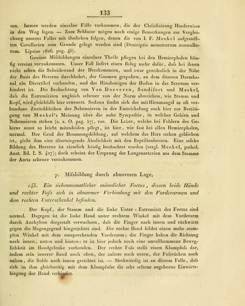 sen. Immer werden einzelne Fülle vorkommen, die der Clafsifi/.irung Hindernisse in den Weg legen. — Zum Scldussc niiigen noeii einige Bcmeriiiingcn zur Verglci- chung unseres Falles mit ühnliehcn folgen, denen die von I. F. Meckel aufgestell- ten Corollarien zum Grunde gelegt worden sind (ücscripiio monslrorum nonnullo- rum. Lipsiac 1826. pag. ^6). Gewisse Mifsbildungen einzelner Thcilc pflegen bei den Ilemicephalen häu- fig vereint vorzukommen. Unser Fall liefert einen Beleg mehr dafür, dafs bei ihnen nicht selten die Sciieidewand der Herzkammern, und zwar gewöhnlich in der Nähe der Basis des Herzens durchbohrt, der Gaumen gespalten, an dem dünnen Darmka- nal ein Divertikel vorhanden, und das Hinabsteigen der Hoden in das Scrotum ver- hindert ist. Die Beobachtung von Van Docveren, Sandifort und Meckel, dafs die Extremitäten ungleich seltener von der Norm abweichen, wie Stamm und Kopf, wird gleichfalls hier erneuert. Sodann findet sich das mit Hknmangel so oft ver- bundene Zurückbleiben der Nebennieren in der Entwickelung auch hier zur Bestäti- gung von Rleckel's Meinung über die nahe Sympathie, in welcher Gehirn und Nebennieren stehen (a. a. O. pag. 57), vor. Die Leber, welche bei Fehlern des Ge- hirns sonst so leiclit mitzuleiden pflegt, ist hier, wie fast bei allen Ilemicephalen, normal. Der Grad der Henimungsbildung, auf welchem das Herz stehen geblieben ist, giebt ihm eine überwiegende Ähnlichkeit mit den Replilienhcrzcu. Eine solche Bildung des Herzens ist ziemlich häufig beobachtet worden (vergl. Meckel, pathoL Anat. Bd. I. S. 427); doch scheint der Ursprung der Lungenarterien aus dem Stamme der Aorta seltener vorzukommen. y. Mifsbildung durch abnormen Lage, y^5. Ein siebenmonatlicher männlicher Foeiiis, dessen heide Hände und rechter Fitfs sieh in abnormer Verbindung mit den Vorderarmen und dem rechten Unterschenkel befinden. Der Kopf, der Stamm und die linke Unter - Extremität des Foetus sind normal. Dagegen ist die linke Hand unter rechtem Winkel mit dem Vorderarm durch Anchylose dergestalt verwachsen, dafs die Finger nach innen und rückwärts gegen die Magengegend hingerichtet sind. Die rechte Hand bildet einen mehr stum- pfen Winkel mit dem entsprechenden Vorderarm; die Finger haben die Richtung nach innen, nnten und hinten 5 es ist hier jedoch noch eine unvollkommene Beweg- lichkeit im Handgelenke vorhanden. Der jechte Fufs stellt einen Klumpfufs dar, indem sein innerer Band nach oben, der äufsere nach unten, der Fufsrücken nach aufseUj die Sohle nach innen gerichtet ist. — Merkwürdig ist an diesem Falle, dafs sieh in ihm gleichzeitig mit dem Klumpfufse die sehr seltene angeborne Einwärts- biegung der Hand verbindet.