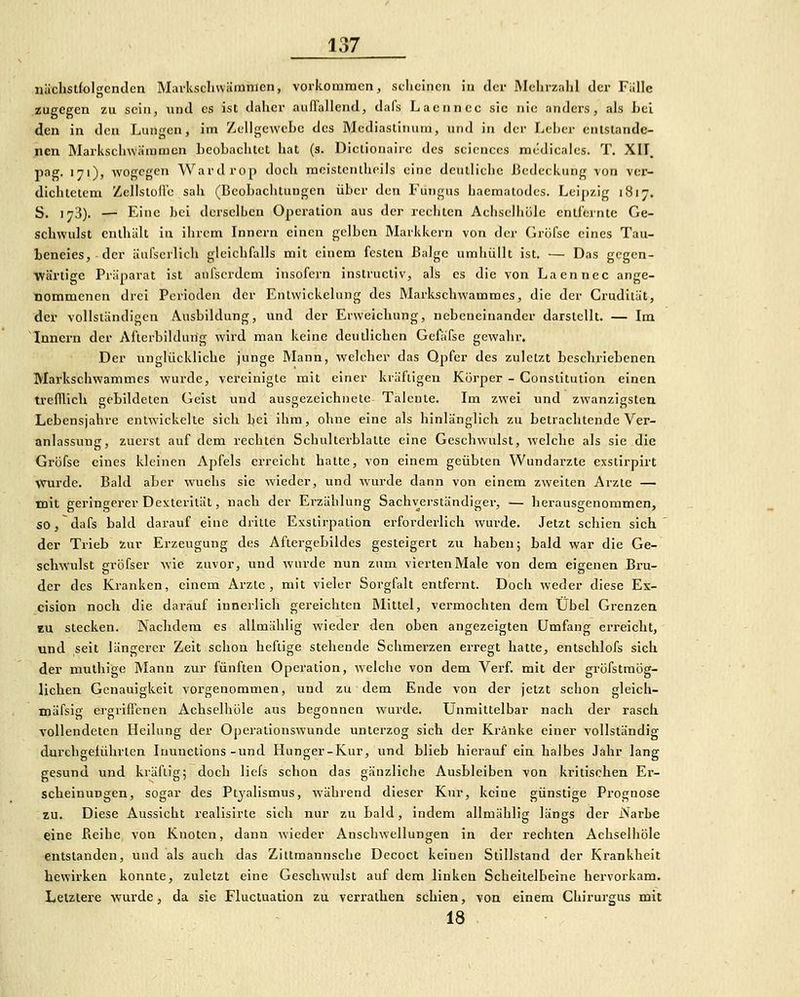 nächstfolgenden Mavksclnviimnien, vorkommen, seliclncn iu der Mehrzalil der Fülle zugegen zu sein, und es ist daher aud'allend, dafs Lacnncc sie nie anders, als J)el den in den Lungen, im Zellgewebe des Mcdiastinutn, und in der Leber entstande- nen Marksclnväinmcn beobachtet hat (s. Dictionaire des seicnccs mcdicales. T. XII, pag. 171)) wogegen Wardrop doch meistenlheils eine deutliche 13edeckung von ver- dichtetem ZcllstoHe sah (Beobachtungen über den Fungus haeraatodcs. Leipzig 1817. S. 173). — Eine hei derselLen Operation aus der rechten Achselliüle cnirerntc Ge- schwulst enthält in ihrem Innern einen gelben Markkern von der Grüfse eines Tau- beneies, der äufscrlich gleichfalls mit einem festen Balge umhüllt ist. — Das gegen- wärtige Präparat ist anfscrdcm insofern instructiv, als es die von Laennec ange- nommenen drei Perioden der Entwickelung des RLarkschwammes, die der Crudliät, der vollständigen Ausbildung, und der Erweichung, nebeneinander darstellt. — Im Innern der Afterbildung wird man keine deutlichen Gefäfsc gewahr. Der unglückliche junge Mann, welcher das Qpfcr des zuletzt beschriebenen Markschvs'ammes wurde, vereinigte mit einer kräftigen Körper - Constitution einen trefflich gebildeten Geist und ausgezeichnete Talente. Im zwei und zwanzigsten Lebensjahre entwickelte sich bei ihm, ohne eine als hinlänglich zu betrachtende Ver- anlassung, zuerst auf dem rechten Schultcrblattc eine Geschwulst, welche als sie die Grofse eines kleinen Apfels erreicht halte, von einem geübten Wundarzte exsiirpirt Wurde. Bald aber wuchs sie wieder, und wurde dann von einem zweiten Arzte — mit geringerer Dexterltät, nach der Erzählung Sachverständiger, — herausgenommen, so, dafs bald darauf eine dritte Esstirpation erforderlich wurde. Jetzt schien sich der Trieb inv Erzeugung des Aftergebildes gesteigert zu haben; bald war die Ge- schwulst grüfser wie zuvor, und wurde nun zum vierten Male von dem eigenen Bru- der des Kranken, einem Arzte, mit vieler Sorgfalt entfernt. Doch weder diese Ex- cision noch die darauf innerlich gereichten Mittel, vermochten dem Übel Grenzen KU stecken. Nachdem es allmähüg wieder den oben angezeigten Umfang erreicht, und seit längerer Zeit schon heftige stehende Schmerzen erregt hatte, entschlofs sich der rauthige Mann zur fünften Operation, welche von dem Verf. mit der gröfstraög- lichen Genauigkeit vorgenommen, und zu dem Ende von der jetzt schon gleieh- mäfsig ergriffenen Achselliüle aus begonnen wurde. Unmittelbar nach der rasch vollendeten Heilung der Operationswunde unterzog sich der Kränke einer vollständig durchgeführten luunctions-und Hunger-Kur, und blieb hierauf ein halbes Jahr lang gesund und kräftig; doch liefs schon das gänzliche Ausbleiben von kritischen Ei-- scheinungen, sogar des Ptyalismus, während dieser Kur, keine günstige Prognose zu. Diese Aussicht realisirte sich nur zu bald, indem allmählig längs der Narbe eine Reihe von Knoten, dann wieder Anschwellungen in der rechten Achselliüle entstanden, und als auch das Ziltraannsche Dccoct keinen Stillstand der Krankheit bewirken konnte, zuletzt eine Geschwulst auf dem linken Scheitelbeine hervorkam. Letztere wurde, da sie Fluctuation zu verrathen schien, von einem Chirurgus mit 18 .