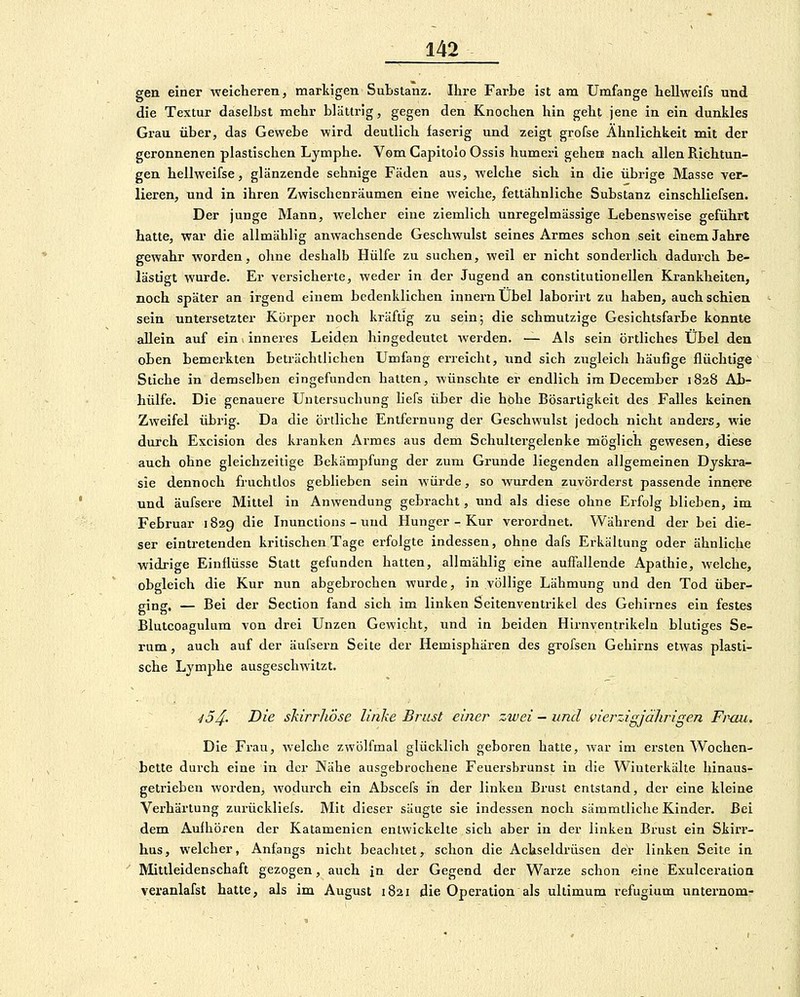gen einer weicheren, markigen Substanz. Ihre Farbe ist am Umfange hellweifs und die Textur daselbst mehr blättrig, gegen den Knochen hin geht jene in ein dunkles Grau über, das Gewebe wird deutlich faserig und zeigt grofse Ähnlichkeit mit der geronnenen plastischen Lymphe. Vom Capitolo Ossis humeri gehen nach allen Richtun- gen hellweifse, glänzende sehnige Fäden aus, welche sich in die übrige Masse ver- lieren, und in ihren Zwischenräumen eine weiche, fettähnliche Substanz einschliefsen. Der junge Mann, welcher eine ziemlich unregelmässige Lebensweise geführt hatte, war die allmählig anwachsende Geschwulst seines Armes schon seit einem Jahre gewahr worden, ohne deshalb Hülfe zu suchen, weil er nicht sondei'lich dadurch be- lästigt wurde. Er versicherte, weder in der Jugend an constitutionellen Krankheiten, noch später an irgend einem bedenklichen innern Übel laborirt zu haben, auch schien sein untersetzter Körper noch kräftig zu sein; die schmutzige Gesichtsfarbe konnte allein auf ein i inneres Leiden hingedeutet werden. — Als sein örtliches Übel den oben bemerkten beträchtlichen Umfang erreicht, und sich zugleich häufige flüchtige Stiche in demselben eingefunden hatten, wünschte er endlich im December 182S Ab- hülfe. Die genauere Untersuchung liefs über die höhe Bösartigkeit des Falles keinen Zweifel übrig. Da die örtliche Entfernung der Geschwulst jedoch nicht anders, wie durch Excision des kranken Armes aus dem Schultei'gelenke möglich gewesen, diese auch ohne gleichzeitige Bekämpfung der zum Grunde liegenden allgemeinen Dysfcra- sie dennoch fruchtlos geblieben sein würde, so wurden zuvörderst passende innere und äufsere Mittel in Anwendung gebracht, und als diese ohne Erfolg blieben, im Februar 1829 die Inunctions - und Hunger - Kur verordnet. Während der bei die- ser eintretenden kritischen Tage erfolgte indessen, ohne dafs Erkältung oder ähnliche widrige Einflüsse Statt gefunden hatten, allmählig eine auffallende Apathie, welche, obgleich die Kur nun abgebrochen wurde, in völlige Lähmung und den Tod über- ging. — Bei der Section fand sich im linken Seitenventrikel des Gehirnes ein festes Blutcoagulum von drei Unzen Gewicht, und in beiden Hirnventrikeln blutiges Se- rum, auch auf der äufsern Seite der Hemisphären des grofsen Gehirns etwas plasti- sche Lymphe ausgeschwitzt. 4o4- Die skirrhöse linke Brust einer zwei - und vierzigjährigen Frau. Die Frau, welche zwölfmal glücklich geboren hatte, war im ersten Wochen- bette durch eine in der Nähe ausgebrochene Feuersbrunst in die Wiuterkälte hinaus- getrieben worden, wodurch ein Abscefs in der linken Brust entstand, der eine kleine Verhärtung zurückliels. Mit dieser säugte sie indessen noch sämmtliche Kinder. Bei dem Aufhören der Katamenien entwickelte sich aber in der linken Brust ein Skirr- hus, welcher, Anfangs nicht beaclitet, schon die Acliseldrüsen der linken Seite in Mittleidenschaft gezogen, auch in der Gegend der Warze schon eine Exulceratioa veranlafst hatte, als im August 1821 die Operation als ultimum refugium unternom-