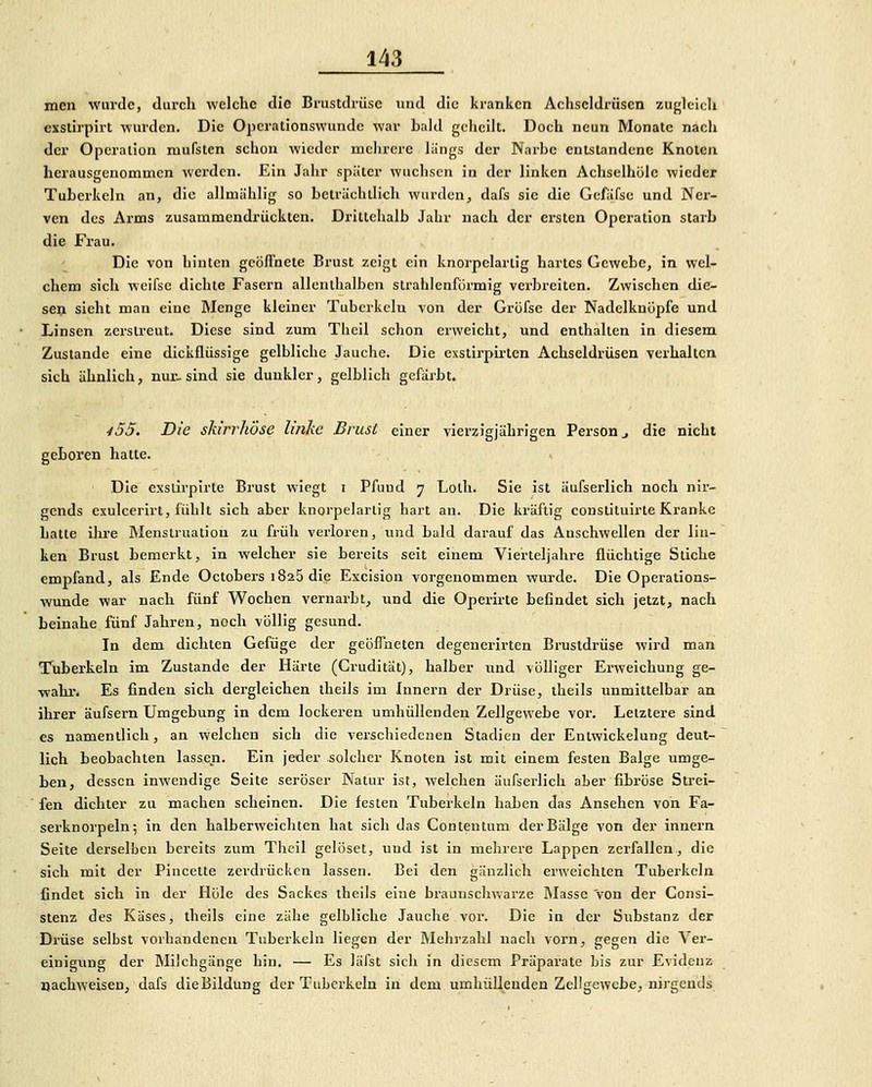 men wurde, durch welche die Brustdrüse und die kranken Achscldrüscn zufjlcich cxstirpirt wurden. Die Operationswundc war bald gcliciit. Doch neun Monate nach der Operalion mufsten schon wieder uiclirere liings der Narbe entstandene Knoten herausgenommen werden. Ein Jahr später wuchsen in der linken Achselhüle wieder Tuberkeln an, die allmählig so beträchtlich wurden, dafs sie die Gefäfse und Ner- ven des Arms zusammendrückten. Drittehalb Jahr nach der ersten Operation starb die Frau. Die von hinten geöffnete Brust zeigt ein knorpelartig hartes Gewebe, in wel- chem sich weifse dichte Fasern allenthalben strahlenförmig verbreiten. Zwischen die- sefli sieht man eine Menge kleiner Tuberkeln von der Gröfse der Nadelknöpfe und Linsen zerstreut. Diese sind zum Theil schon erweicht, und enthalten in diesem Zustande eine dickflüssige gelbliche Jauche. Die exstirph'ten Achseldrüsen verhalten sich ähnlich, nur. sind sie dunkler, gelblich gefärbt. /55. Die skirrhose linke Brust einer vierzigjährigen Person ^ die nicht geLoren hatte. ^ Die exslirpirte Brust wiegt i Pfuud 7 Lolh. Sie ist äufserlich noch nir- gends exulcerirt, fühlt sich aber knorpelarlig hart an. Die kräftig constituirte Kranke hatte ihre Menstruation zu früh verloren, und bald darauf das Anschwellen der lin- ken Brust bemerkt, in welcher sie bereits seit einem Vierteljahre flüchtige Stiche empfand, als Ende Octobers 1825 die Excision vorgenommen wurde. Die Operations- wunde war nach fünf Wochen vernarbt, und die Operirte beOndet sich jetzt, nach beinahe fünf Jahren, noch völlig gesund. In dem dichten Gefüge der geöffneten degenerirten Brustdrüse wird man Tuberkeln im Zustande der Härte (Crudität), halber und völliger Erweichung ge- wahr. Es finden sich dergleichen theils im Innern der Drüse, theils unmittelbar an ihrer äufsern Umgebung in dem lockeren umhüllenden Zellgewebe voi. Letztere sind es namentlich, an welchen sich die verschiedenen Stadien der Entwickelung deut- lich beobachten lassen. Ein jeder solcher Knoten ist mit einem festen Balge umge- ben, dessen inwendige Seite seröser Natur ist, welchen äufserlich aber fibröse Strei- fen dichter zu machen scheinen. Die festen Tuberkeln haben das Ansehen von Fa- serknorpeln; in den halberweichten hat sich das Contentum der Bälge von der innern Seite derselben bereits zum Theil gelöset, uud ist in mehrere Lappen zerfallen, die sich mit der Piucette zei-drückcn lassen. Bei den gänzlich erweichten Tuberkeln findet sich in der Hole des Sackes theils eine braunschwarze Masse von der Consi- stenz des Käses, theils eine zähe gelbliche Jauche vor. Die in der Substanz der Drüse selbst vorhandenen Tuberkeln liegen der Mehrzahl nach vorn, gegen die Ver- einigung der Müchgänge hin. — Es läfst sich in diesem Präparate bis zur Evidenz oachweisen, dafs dieBildung der Tuberkeln in dem umhüllenden Zellgewebe, nirgends