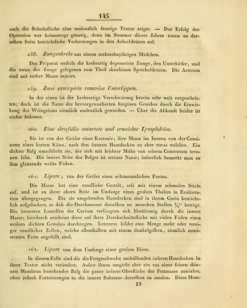 auch die Schiiitiflächc eine undeiulich faserige Textur zeigte. — Der Erfolg der Operation war keineswegs günstig, denn im Sommer dieses Jahres traten an der- selben Seite bctriichllichc Vcrlüirtiingen in den Acliscldrüscn auf. 45S. Zungenkrebs aus einem sechszehnjährigen Mädchen. Das Präparat enüiält die krebsartig degenerirte Zunge, den Unterkiefer, und die unter der Zunge gelegenen zum Theil skirrhosen Speicheldrüsen. Die Arterien sind mit rother Masse injicirt. ^5g. Zwei exs/irpirle cancrose Unterlippen. In der einen ist die krebsartige Verschwärung bereits sehr weit vorgeschrit- ten; doch ist die Natur des hervorgewucherten fungösen Gewebes durch die Einwir- kung des Weingeistes ziemlich undeutlich geworden. — Über die Abkunft beider ist nichts bekannt. •iCo. Eine skroß.dös entartete und erweichte Lj-mphdrüse. ^ Sie ist von der Gröfse einer Kastanie; ihre Masse im Innern von derConsI- Stenz eines harten Käses, nach den äussern Hautdecken zu aber etwas weicher. Ein dichter Balg umscbliefst sie, der sich mit leichter Mühe von seinem Contentum tren- nen läfst. Die innere Seite des Balges ist seröser Natur; äufserlich bemerkt man an ihm glänzende weifse Fäden. •/^y. Lipom, von der Gröfse eines achtmonatlichen Foetus. Die Masse hat eine rundliche Gestalt, safs mit einem schmalen Stiele auf, und ist an ihrer obcrn Seite im Umfange eines grofsen Thalers in Exulcera- tion übergegangen. Die sie umgebenden Hautdecken sind in ihrem Gorio beträcht- lich aufgelockert, so dafs der Durchmesser derselben an manchen Stellen '/,'' beträgt. Die innersten Lamellen des Corium verlängern sich blattförmig durch die innere Masse; hierdurch erscheint diese auf ihrer Durchsclmittsfläche mit vielen Fäden eines weifsen dichten Gewebes durchzogen. Letzteres bildet eine Menge mehr oder weni- ger rundlicher Zellen, welche allenthalben mit einem dunkelgelben, ziemlich consi- stenten Fette angefüllt sind. ö^ 'l6z. Lipom von dem Umfange einer grofsen Birne. In diesem Falle sind die die Fettgeschwulst umhüllenden äufsern Hautdecken in ihrer Textur nicht verändert. Aufser ihnen umgiebt aber ein aus einer feinen dün- nen Membran bestehender Balg die ganze äufsere Oberfläche der Fettmasse zunächst, ohne jedoch Fortsetzungen in die innere Substanz derselben zu senden. Diese Mem- 19
