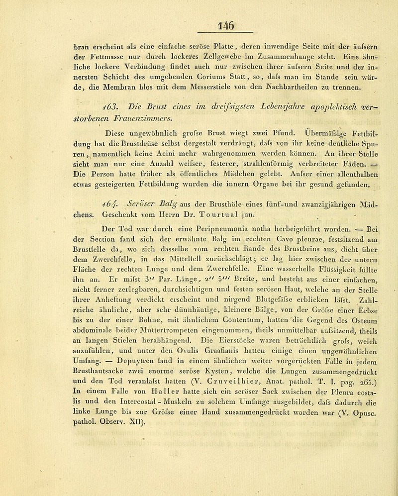 bran erscheint als eine einfache seröse Platte, deren inwendige Seite mit der äufsern der Fettmasse nur durch lockeres Zellgewebe im Zusammenhange steht. Eine ähn- liche lockere Verbindung findet auch nur zwischen ihrer äufsern Seite und der in- nersten' Schicht des umgebenden Coriums Statt, so, dafs man im Stande sein ■wür- de, die Membran blos mit dem Messerstiele von den Nachbartheilen zu trennen. ■i63. Die Brust eines im dreifsigsten Lebensjahre apoplektisch 'ver- storbenen Frauenzimmers. Diese ungewöhnlich grofse Bi'ust wiegt zwei Pfund. Ubermäfsige Fettbil- dung hat die Brustdrüse selbst dergestalt verdrängt, dafs von ihr keine deutliche Spu- ren , namentlich keine Aciui mehr wahrgenommen werden können. An ihrer Stelle sieht man nur eine Anzahl weifser, festerer, strahlenförmig verbreiteter Fäden. — Die Person hatte früher als öffentliches Mädchen gelebt. Aufser einer allenthalben etwas gesteigerten Fettbildung wurden die innei'n Organe bei ihr gesund gefunden, 'l64- Seröser Balg aus der Brusthöle eines fünf-und zwanzigjährigen Mäd- chens. Geschenkt vom Herrn Dr. Tourtual jun. Der Tod war durch eine Peripneumonia notha herbeigeführt worden. •— Bei der Section fand sich der erwähnte Balg im rechten Cavo pleurae, festsitzend am Brustfelle da, wo sich dasselbe vom rechten Rande des Brustbeins aus, dicht über dem Zwerchfelle, in das Mittelfell zurückschlägt; er lag hier zwischen der untern Fläche der rechten Lunge und dem Zwerchfelle. Eine wasserhelle Flüssigkeit füllte ihn an. Er mifst 3 Par. Länge^ 2 5' Breite, und besteht aus einer einfachen, nicht ferner zerlegbaren, durchsichtigen und festen serösen Haut, welche an der Stelle ihrer Anheftung verdickt erscheint und nirgend Blutgefäfse erblicken läfst. Zahl- reiche ähnliche, aber sehr dünnhäutige, kleinere Bälge, von der Gröfse einer Erbse bis zu der einer Bohne, mit ähnlichem Contentum, hatten'die Gegend des Osteum abdominale beider Muttertrompeten eingenommen, theils unmittelbar aufsitzend, theils an langen Stielen herabhängend. Die Eierstöcke waren beträchtlich grofs, weich anzufühlen, und unter den Ovulis Graafianis hatten einige einen ungewöhnlichen Umfang. — Dupuytren land in einem ähnlichen weiter vorgerückten Falle in jedem Brusthautsacke zwei enorme seröse Kysten, welche die Lungen zusammengedrückt und den Tod veranlafst hatten (V. Cruveilhier, Anat. pathol. T. L pao-. 266.) In einem Falle von Ha 11 er hatte sich ein seröser Sack zwischen der Pleura costa- lis und den Intercostal - Muskeln zu solchem Umfange ausgebildet, dafs dadurch die linke Lunge bis zur Gröfse einer Hand zusammengedrückt worden war (V. Opusc. pathol. Observ. Xll).