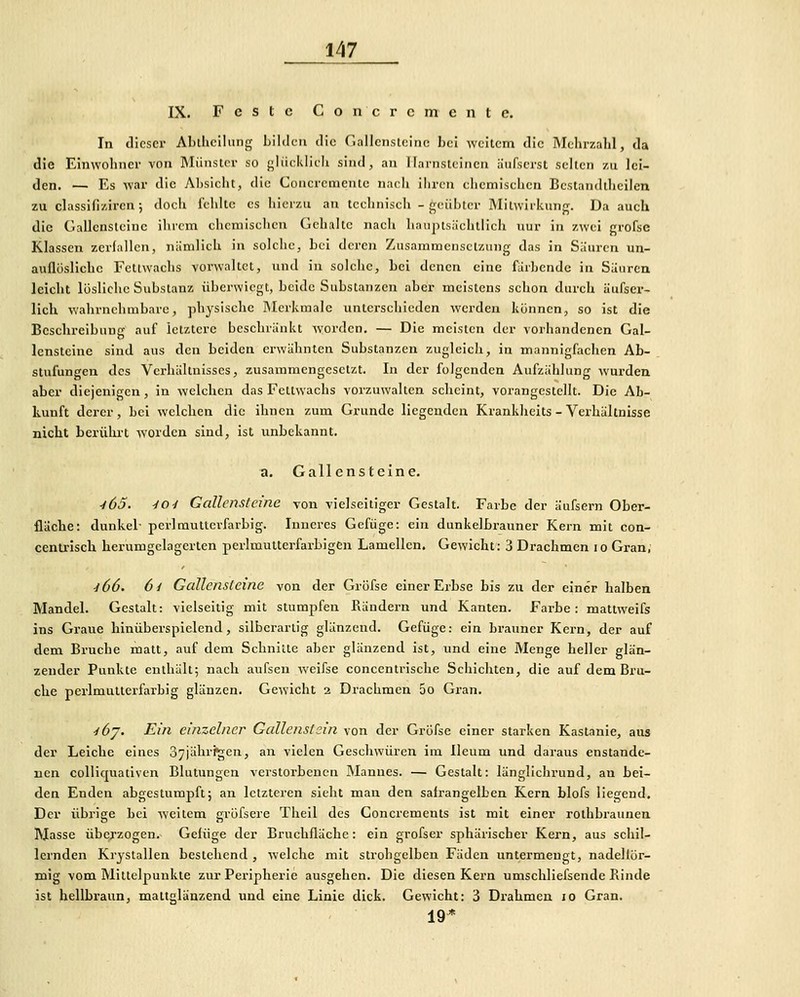 IX. Feste Concrcmcnte. In dieser Al)lliclliing Lüden die riailcnslcinc bei weitem die Mehrzahl, da die Einwohner von Münster so {^liieklicli sind, an Harnsteinen äiifscrst selten zu lei- den. — Es war die Absicht, die Concrementc nach ihren chemischen Bestandtheiicn zu classifizircn 5 docii fehlte es hierzu au technisch - geübter Mitwirkung. Da auch die Gallensteine ihrem chemischen Gehalte nach haiiptsiichtlich nur in zwei grofsc Klassen zerlallen, niinilich in solche, bei deren Zusammensetzung das in Säuren un- auflösliche Fettwachs vorwaltet, und in solche, bei denen eine fiiihende in Sauren leicht lösliche Substanz überwiegt, beide Substanzen aber meistens schon durch äufser- lich wahrnehmbare, physische Merkmale unterschieden werden können, so ist die Beschreibung auf letztere beschränkt worden. — Die meisten der vorhandenen Gal- lensteine sind aus den beiden erwähnten Substanzen zugleich, in mannigfachen Ab- stufungen des Verhältnisses, zusammengesetzt. In der folgenden Aufzählung wurden aber diejenigen, in welchen das Fettwachs vorzuwalten scheint, vorangestellt. Die Ab- kunft derer, bei welchen die ihnen zum Grunde liegenden Krankhcits - Verhältnisse nicht berührt worden sind, ist unbekannt. a. Gallensteine. -165. -lOi Gallensteine von vielseitiger Gestalt. Farbe der äufsern Ober- fläche: dunkel- perl mutterfarbig. Inneres Gefüge: ein dunkelbrauner Kern mit con- cenu-isch herumgelagerten perlmutterfarbigen Lamellen. Gewicht: 3 Drachmen 10 Gran; ^66. 6i Gallensteine von der Gröfse einer Erbse bis zu der einer halben Mandel. Gestalt: vielseitig mit stumpfen Rändern und Kanten. Fai'be: mattweifs ins Graue hinüberspielend, silberartig glänzend. Gefüge: ein brauner Kern, der auf dem Bruche matt, auf dem Schnitte aber glänzend ist, und eine Menge heller glän- zender Punkte enthält; nach aufsen weifse concentrische Schichten, die auf dem Bru- che perlmulterfarbig glänzen. Gewicht 2 Drachmen 5o Gran. yöy. Ein einzelner Gallenstein von der Gröfse einer starken Kastanie, aus der Leiche eines 37jährigen, an vielen Geschwüren im Ileum und daraus enstande- uen colliquativen Blutungen verstorbenen Mannes. — Gestalt: länglichrund, an bei- den Enden abgestumpft; an letzteren sieht man den salrangelben Kern blofs liegend. Der übrige bei weitem gröfsere Theil des Concrements ist mit einer roihbraunen Masse überzogen. Gefüge der Bruchfläche: ein grofser sphärischer Kern, aus schil- lernden Krjstallen bestehend , welche mit strohgelben Fäden untermengt, nadellör- mig vom Mittelpunkte zur Peripherie ausgehen. Die diesen Kern umschliefsende Punde ist hellbx'aun, mattglänzend und eine Linie dick. Gewicht: 3 Drahmen 10 Gran. 19*