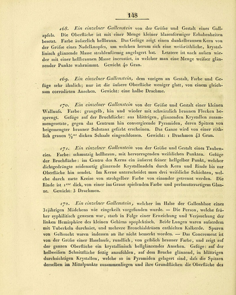 ^68. Ein einzelner Gallenstein von der Gröfse und Gestalt eines Gall- apfels. Die Oberflüche ist mit einer Menge kleiner blasenförmiger Erhabenheiten besetzt. Farbe äufserlich hellbi-aun. Das Gefüge zeigt einen dankelbraunen Kern von der Gröfse eines Nadelknopfes, um welchen herum sich eine weifsröthliche, krystal- linisch glänzende Masse strahlenförmig angelagert hat. Letztere ist nach aufsen wie- der mit einer hellbraunen Masse incrustirt, in welcher man eine Menge weifser glän- zender Punkte wahrnimmt. Gewicht ^o Gran. ■iög. Ein einzelner Gallenstein^ dem vorigen an Gestalt, Farbe und Ge- füge sehr ähnlich; nur ist die äufsere Oberfläche weniger glatt, von einem gleich- sam corrodirten Ansehen, Gewicht: eine halbe Drachme. yjo. Ein einzelner Gallenstein von der Gröfse und Gestalt einer kleinen Wallnufs. Farbe: graugelb, hin und wieder mit schwärzlich Braunen Flecken be- sprengt. Gefüge auf der Bruchfläche: aus blättrigen, glänzenden Krystallen zusam- mengesetzte, gegen das Centrum hin convergirende Pyramiden, deren Spitzen von beigemengter brauner Substanz gefärbt erscheinen. Das Ganze wird von einer röth- lich grauen '/j' dicken Schaale eingeschlossen. Gewicht: i Drachmen 43 Gran. ■iy-i. Ein einzelner Gallenstein von der Gröfse und Gestalt eines Tauben- eies. Farbe: schmutzig hellbraun, mit hervorragenden weifslichen Punkten. Gefüge der Bruchfläche : im Centro des Kerns ein äufserst feiner hellgelber Punkt, welcher dichtgedrängte seidenartig glänzende Krystallnadeln durch Kern und Rinde bis zur Oberfläche hin sendet. Im Kerne unterscheidet man drei weifsliche Schichten, wel- che durch zarte Kreise von strohgelber Farbe von einander getrennt werden. Die Rinde ist i' dick, von einer ins Graue spielenden Farbe und perlmutterartigem Glän- ze. Gewicht: 3 Drachmen. ■IJ2. Ein einzelner Gallenstein, welcher im Halse der Gallenblase eines Sijähi'igen Mädchens wie eingekeilt vorgefunden wurde. — Die Person, welche frü- her syphilitisch gewesen war, starb in Folge einer Erweichung und Verjauchung der linken Hemisphäre des kleinen Gehirns apopleklisch. Beide Lungen waren aufserdem mit Tuberkeln durchsäet, und mehrere Bronchialdrüsen enthielten Kalkerde. Spuren von Gelbsucht waren indessen an ihr nicht bemerkt worden. — Das Goncrement ist von der Gröfse einer Haselnufs, rundlich, von gelblich brauner Farbe, und zeigt auf der ganzen Oberfläche ein krystallinisch hellglänzendes Ansehen. Gefüge: auf der hellweifsen Schnittfläche fettig anzufühlen, auf dem Bruche glänzend, in blättrigen durchsichtigen Krystallen, welche so in Pyramiden gelagert sind, dafs die Spitzen derselben im Mittelpunkte zusammenliegen und ihre Grundflächen die Oberfläche des