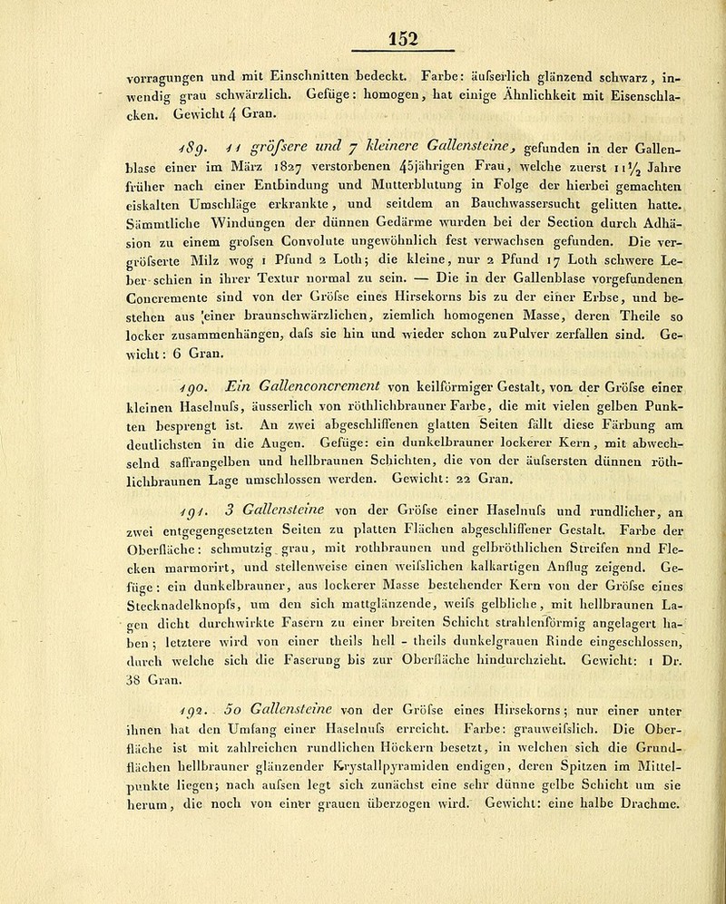 vorragungen und mit Einschnitten tedeckt. Farbe: äufserlich glänzend schwarz, in- wendig grau schwärzlich. Gefiige: homogen, hat einige Ähnlichkeit mit Eisenschla- cken. Gewicht 4 Gian. ■iSg. 4i gr'öfsere und 7 kleinere Gallensteinej gefunden in der Gallen- blase einer im März 1827 verstorbenen 45jährigen Frau, welche zuerst 11'/j Jahre früher nach einer Entbindung und Mutterblutung in Folge der hierbei gemachten eiskalten Umschläge erkrankte, und seitdem an Bauchwassersucht gelitten hatte. Sämmtliche Windungen der dünnen Gedärme wurden bei der Section durch Adhä- sion zu einem grofsen Convolute ungewöhnlich fest verwachsen gefunden. Die ver- gröfserte Milz wog i Pfund 2 Loth; die kleine, nur 2 Pfund 17 Lotli schwere Le- ber-schien in ihrer Textur normal zu sein. — Die in der Gallenblase vorgefundenen Concremente sind von der Grüfse eines Hirsekorns bis zu der einer Erbse, und be- stehen aus 'einer braunschwärzlichen, ziemlich homogenen Masse, deren Theile so locker zusammenhängen, dafs sie hin und wieder schon zu Pulver zerfallen sind. Ge- wicht : 6 Gran. , ■igo. Ein Gallenconcrument von keilförmiger Gestalt, voa der Gröfse einer kleinen Haselnufs, äusserlich von röthlichbrauner Farbe, die mit vielen gelben Punk- ten besprengt ist. An zwei abgeschliffenen glatten Seiten fällt diese Färbung am deutlichsten in die Augen. Gefüge: ein dunkelbrauner lockerer Kern, mit abwech- selnd saffrangelben und hellbraunen Schichten, die von der äufsersten dünnen röth- lichbraunen Lage umschlossen werden. Gewicht: 22 Gran. ■tg^. 3 Gallensteine von der Gröfse einer Haselnufs und rundlicher, an zwei entgegengesetzten Seiten zu platten Flächen abgeschliffener Gestalt. Farbe der Oberfläche: schmutzig grau, mit rothbraunen und gelbröthlichen Streifen nnd Fle- cken marmorirt, und stellenweise einen weifslichen kalkartigen Anflug zeigend. Ge- füge : ein dunkelbrauner, aus lockerer Masse bestehender Kern von der Gröfse eines Stecknadelknopfs, um den sich mattglänzende, weifs gelbliche, mit hellbraunen La- gen dicht durchwirkte Fasern zu einer breiten Schicht strahlenförmig angelagert ha- ben ; letztere wird von einer theils hell - theils dunkelgrauen Rinde eingeschlossen, durch welche sich die Faserung bis zur Oberfläche hindurchzieht. Gewicht: i Dr. 38 Gran. ^g'i. 5o Gallensteine von der Gröfse eines Hirsekorns; nur einer unter ihnen hat den Umfang einer Haselnufs erreicht. Farbe: grauweifslich. Die Ober- fläche ist mit zahlreichen rundlichen Höckern besetzt, in welchen sich die Grund- flächen hellbrauner glänzender Krystallpjramiden endigen, deren Spitzen im Mittel- punkte liegen; nach aufsen legt sich zunächst eine sehr dünne gelbe Schicht um sie herum, die noch von einer grauen überzogen wird.' Gewicht: eine halbe Drachme.