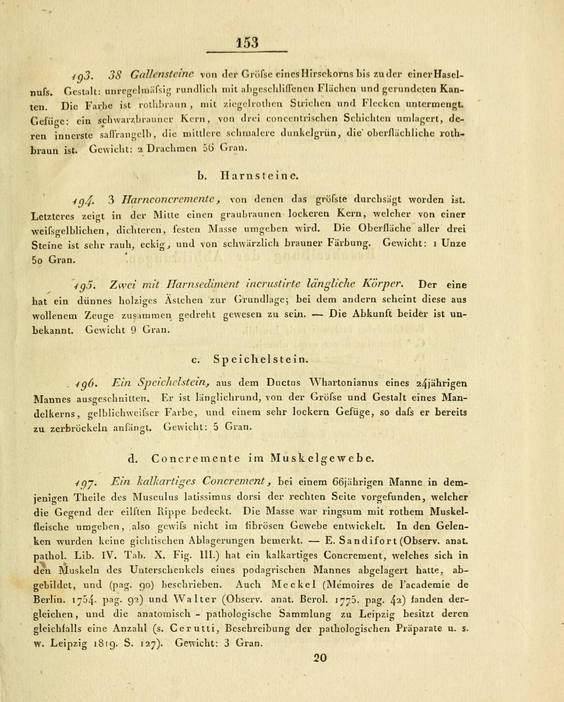 ynj. 3S Gallensteine von iloi-Giöfsc eines Hirsekorns bis zu der einer Hascl- nufs. Gestillt: unrcgolmäfsig runtUicli mit aligcsclilidenen Flächen und gerundeten Kan- ten. Die Farbe ist rolhbraun , mit ziegciroliicn Strichen und Flecken untermengt. Gefügc: ein schwarzhrauncr Kern, von drei coiiccntrischen Schichten umlagert, de- ren innerste safl'rangclh, die mittlere schiualcrc dunkelgrün, die'oberflächliche roth- braun ist. Gewicht; 2 Drachmen 56 Gran. b. Harnsteine. ■fn^. 3 Ilarnconcremente, von denen das gröfste durchsägt worden ist. Letzteres zei<^t in der Mille einen grauljrauncn lockeren Kern, wclclier von einer weifs'jclblichen, dichteren, festen INIasse untgcbcn -vvird. Die Oberfläche aller drei Steine ist sehr rauh, eckige und von schwärzlich brauner Färbung. Gewicht: i Unze 5o Gran. y^J. Zwei mit Ilarnsediment incruslirte längliche Körper. Der eine hat ein dünnes holziges Äslcheii zur Grundlage; bei dem andern scheint diese aus wollenem Zeuge zusammen gedreht gewesen zu sein. — Die Abkunft beider ist un- bekannt. Gewicht 9 Gran. c. Speichelstein. 4q6. Ein Speichclstein, aus dem Ductus Whartonianus eines 24jährigen Mannes ausgeschnitten. Er ist länglichrund, von der Gröfse und Gestalt eines Man- delkerns, gelblichweifscr Farbe, und einem sehr lockern Gefüge, so dafs er bereits zu zerbröckeln anfängt. Gewicht: 5 Gian. d. Concremente im Muskelgewebe. ^qj. Ein kalkartigcs Coiicrement, bei einem 66jährigen Manne in dem- jenigen Theile des Musculus latissimus dorsi der rechten Seite vorgefunden, welcher die Gegend der eilften Rippe bedeckt. Die Masse war ringsum mit rothem Muskel- fleische umgeben, also gcwifs nicht im fibrösen Gewebe entwickelt. In den Gelen- ken wurden keine gichtischen Ablagerungen bemerkt. — E. Sandifor t (Observ. anat. pathol. Lib. IV. Tal). X. Fig. 111.) hat eiu kalkartiges Concrement, welches sich in den Muskeln des Uutersclienkels eines podagrischen Mannes abgelagert hatte, ab- gebildet, und (pag. 90) Iieschrieben. Auch Mcckel (Memoires de l'aeademie de Berlin. 1754- p-ig- 9-) und Walter (Observ. anat. ßerol. 17^3. pag. ^1) landen der- gleichen, und die anatomisch - pathologische Sammlung zu Leipzig besitzt deren gleichfalls eine Anzahl (s. Cerutti, Beschreibung der pathologischen Präparate u. s. w. Leipzig 1819. S. i27). Gewicht: 3 Gran. 20