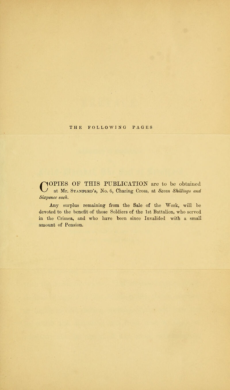 THE FOLLOWING PAGES COPIES OF THIS PUBLICATION are to be obtained at Mr. Stanford's, No. 6, Charing Cross, at Seven Shillings and Sixpence each. Any surplus remaining from the Sale of the Work, will be devoted to the benefit of those Soldiers of the 1st Battalion, who served in the Crimea, and who have been since Invalided with a small amount of Pension.