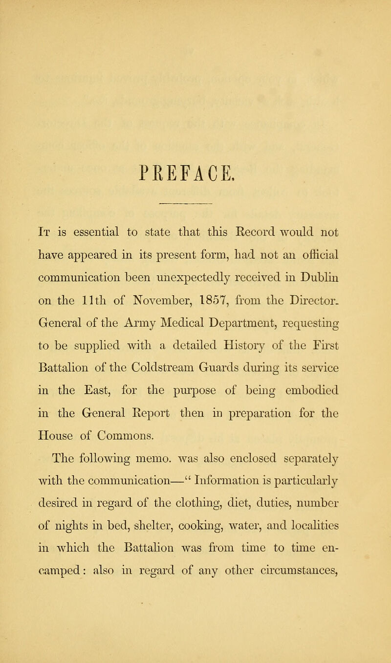 PREFACE. It is essential to state that this Record would not have appeared in its present form, had not an official communication been unexpectedly received in Dublin on the 11th of November, 1857, from the Director- General of the Army Medical Department, requesting to be supplied with a detailed History of the First Battalion of the Coldstream Guards dming its service in the East, for the purpose of being embodied in the General Report then in preparation for the House of Commons. The following memo, was also enclosed separately with the communication— Information is particularly desired in regard of the clothing, diet, duties, number of nights in bed, shelter, cooking, water, and locahties in which the Battalion was from time to tmie en- camped : also in regard of any other ckcumstances,