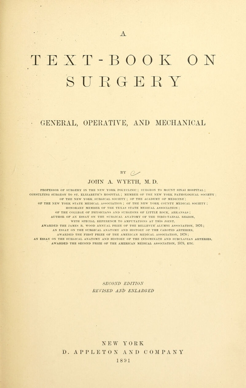 A TEXT-BOOK ON SUROEKY GENERAL, OPERATIVE, AND MECHANICAL BY Q^ JOHN A. WYETH, M. D. PROFESSOR OF SURGERY IN THE NEW YORK POLYCLINIC ; SURGEON TO MOUNT SINAI HOSPITAL ; CONSULTING SURGEON TO ST. ELIZABETH'S HOSPITAL ; MEMBER OF THE NEW YORK PATHOLOGICAL SOCIETY ; OF THE NEW YORK SURGICAL SOCIETY ; OF THE ACADEMY OP MEDICINE ; OF THE NEW YORK STATE MEDICAL ASSOCIATION ; OF THE NEW YORK COUNTY MEDICAL SOCIETY ; HONORARY MEMBER OF THE TEXAS STATE MEDICAL ASSOCIATION ; OF THE COLLEGE OF PHYSICIANS AND SURGEONS OF LITTLE ROCK, ARKANSAS ; AUTHOR OF AN ESSAY ON THE SURGICAL ANATOMY OF THE TIBIO-TARSAL REGION, WITH SPECIAL REFERENCE TO AMPUTATIONS AT THIS JOINT, AWARDED THE JAMES R. WOOD ANNUAL PRIZE OF THE BELLEVUB ALUMNI ASSOCIATION, 1876 ; AN ESSAY ON THE SURGICAL ANATOMY AND HISTORY OF THE CAROTID ARTERIES, AWARDED THE FIRST PRIZE OF THE AMERICAN MEDICAL ASSOCIATION, 1878 ; AN ESSAY ON THE SURGICAL ANATOMY AND HISTORY OF THE INNOMINATE AND SUBCLAVIAN ARTERIES, AWARDED THE SECOND PRIZE OF THE AMERICAN MEDICAL ASSOCIATION, 1878, ETC. SECOND EDITION REVISED AND ENLARGED NEW YORK D. APPLETON AND COMPANY 1891