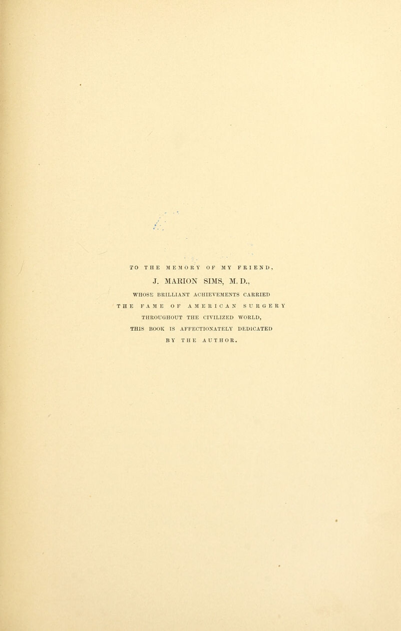 •TO THE ME.MORY OF MY FRIEND, J. MAKION SIMS, M.D., WHOSE BRILLIANT ACHIEVEMENTS CARRIED THE FAME OF AMERICAN SURGERY THROUGHOUT THE CIVILIZED WORLD, THIS BOOK IS AFFECTIONATELY DEDICATED BY THE AUTHOR.