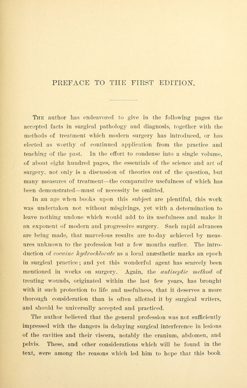 The author has endeavored to give in the following pages the accepted facts in surgical pathology and diagnosis, together with the methods of treatment which modern surgery has introduced, or has elected as worthy of continued application from the practice and teaching of the past. In the effort to condense into a single volume, of about eight hundred pages, the essentials of the science and art of surgery, not only is a discussion of theories out of the question, but many measures of treatment—the comparative usefulness of which has been demonstrated—must of necessity be omitted. In an age when books ujyoTi this subject are plentiful, this work was undertaken not without misgivings, yet with a determination to leave nothing undone which would add to its usefulness and make it an exponent of modern and progressive surgery. Such rapid advances are being made, that marvelous results are to-day achieved by meas- ures unknown to the profession but a few months earlier. The intro- duction of cocaine liydrocTilorate as a local anaesthetic marks an epoch in surgical practice; and yet this wonderful agent has scarcely been mentioned in works on surgery. Again, the antiseptic method of treating wounds, originated within the last few years, has brought with it such protection to life and usefulness, that it deserves a more thorough consideration than is often allotted it by surgical writers, and should be universally accepted and practiced. The author believed that the general profession was not sufficiently impressed with the dangers in delaying surgical interference in lesions of the cavities and their viscera, notably the cranium, abdomen, and pelvis. These, and other considerations which will be found in the text, were among the reasons which led him to hope that this book