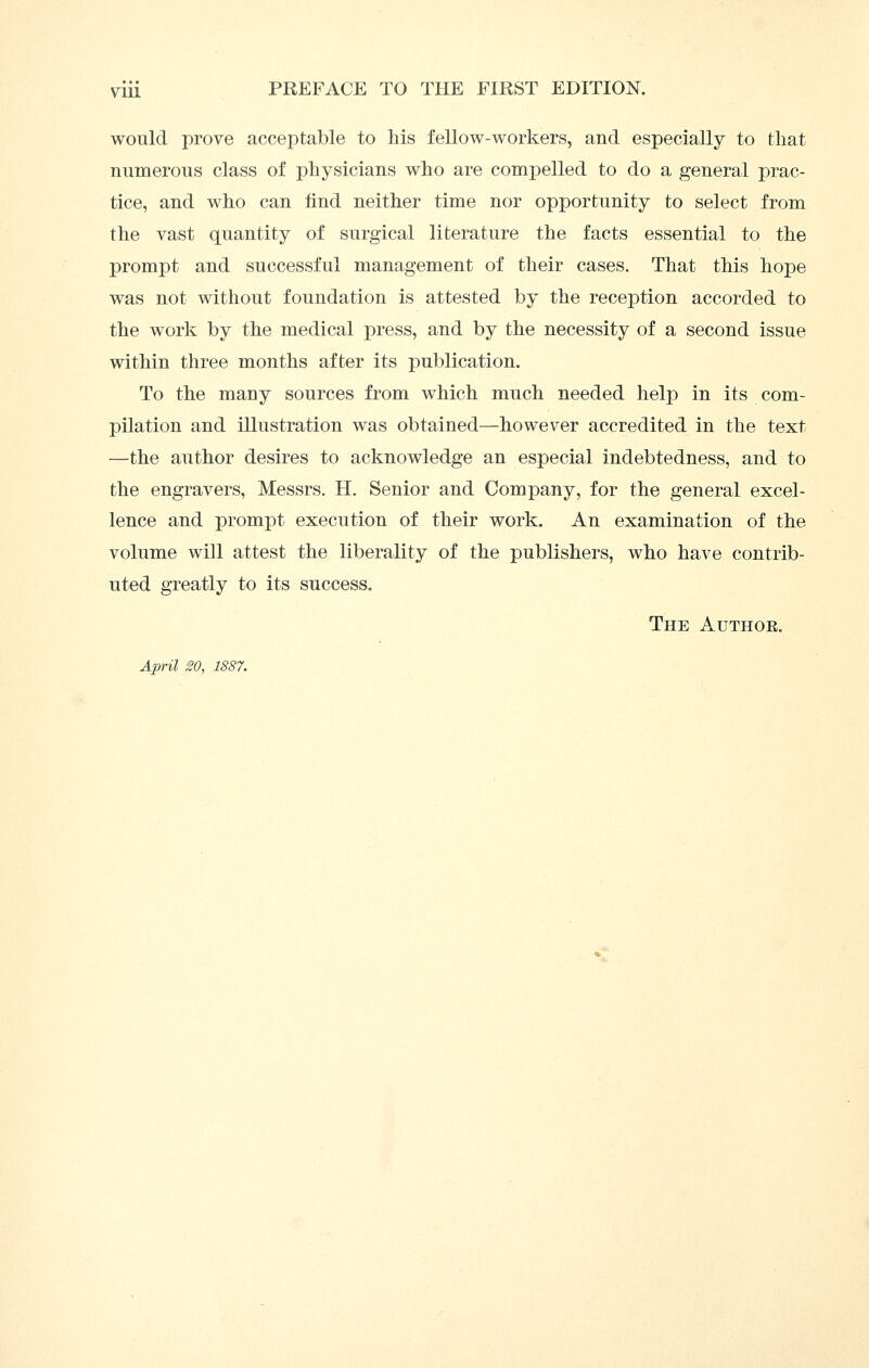 would prove acceptable to his fellow-workers, and especially to that numerous class of physicians who are comijelled to do a general prac- tice, and who can find neither time nor opportunity to select from the vast quantity of surgical literature the facts essential to the prompt and successful management of their cases. That this hope was not without foundation is attested by the reception accorded to the work by the medical press, and by the necessity of a second issue within three months after its publication. To the many sources from which much needed help in its com- pilation and illustration was obtained—however accredited in the text —the author desires to acknowledge an especial indebtedness, and to the engravers, Messrs. H. Senior and Company, for the general excel- lence and prompt execution of their work. An examination of the volume will attest the liberality of the publishers, who have contrib- uted greatly to its success. The Author, April 20, 1887.