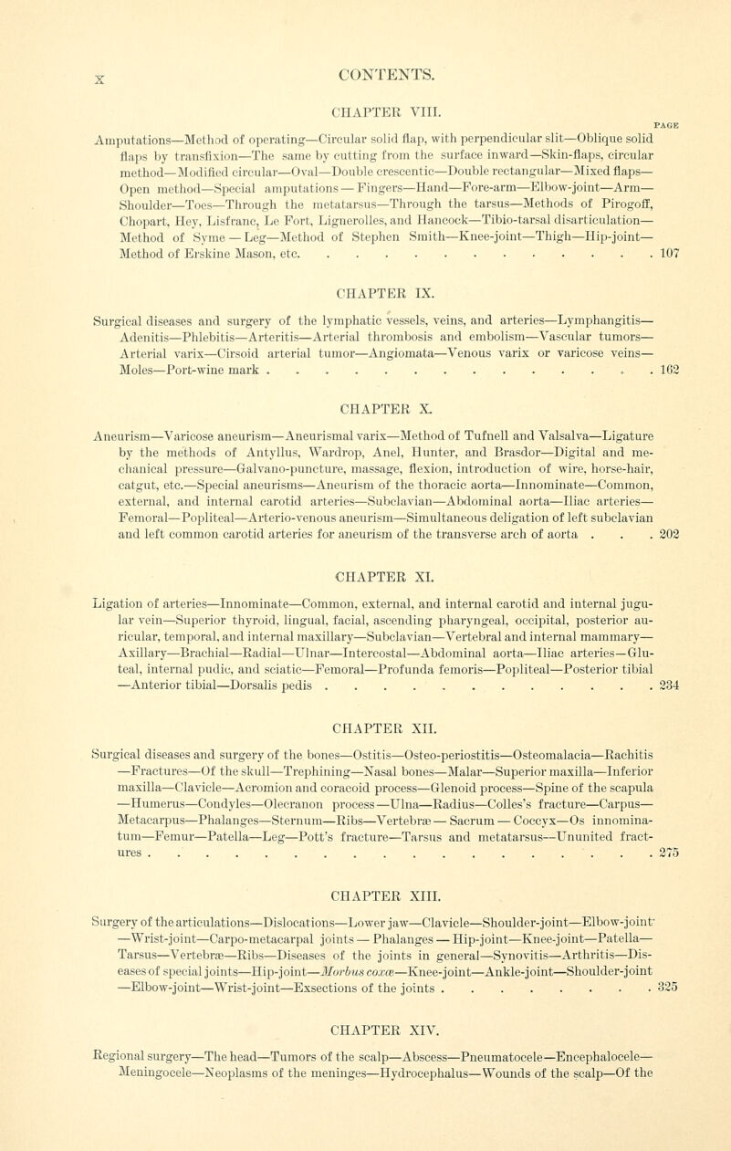 CHAPTER VIII. PAGE Amputations—Method of operating—Circular solid flap, with perpendicular slit—Oblique solid flaps by transfixion—The same by cutting from the surface inward—Skin-flaps, circular method—Modified circular—Oval—Double erescentic—Double rectangular—Mixed flaps- Open method—Special amputations — Fingers—Hand—Fore-arm—Elbow-joint—Arm— Shoulder—Toes—Through the metatarsus-Through the tarsus—Methods of Pirogoff, Chopart, Hey, Lisf ranc, Le Fort, LigneroUes, and Hancock—Tibio-tarsal disarticulation— Method of Syme — Leg—Method of Stephen Smith—Knee-joint—Thigh—Hip-joint— Method of Erskine Mason, etc 107 CHAPTER IX. Surgical diseases and surgery of the lymphatic vessels, veins, and arteries—Lymphangitis— Adenitis—Phlebitis—Arteritis—Arterial thrombosis and embolism—Vascular tumors— Arterial varix—Cirsoid arterial tumor—Angiomata—Venous varix or varicose veins— Moles—Port-wine mark 162 CHAPTER X. Aneurism—Varicose aneurism—Aneurismal varix—Method of Tufnell and Valsalva—Ligature by the methods of Antyllus, Wardrop, Anel, Hunter, and Brasdor—Digital and me- chanical pressure—Galvano-puncture, massage, flexion, introduction of wire, horse-hair, catgut, etc.—Special aneurisms—Aneurism of the thoracic aorta—Innominate—Common, external, and internal carotid arteries—Subclavian—Abdominal aorta—Iliac arteries— Femoral—Popliteal—Arterio-venous aneurism—Simultaneous deligation of left subclavian and left common carotid arteries for aneurism of the transverse arch of aorta . . . 202 CHAPTER XI. Ligation of arteries—Innominate—Common, external, and internal cai'otid and internal jugu- lar vein—Superior thyroid, lingual, facial, ascending pharyngeal, occipital, posterior au- ricular, temporal, and internal maxillary—Subclavian—Vertebral and internal mammary— Axillary—Brachial—Radial—Uhiar—Intercostal—Abdominal aorta—Iliac arteries—G-lu- teal, internal pudic, and sciatic—Femoral—Profunda femoris—Popliteal—Posterior tibial —Anterior tibial—Dorsalis pedis 234 CHAPTER XIL Surgical diseases and surgery of the bones—Ostitis—Osteo-periostitis—Osteomalacia—Rachitis —Fractures—Of the skull—Trephining—Nasal bones—Malar—Superior maxilla—Inferior maxilla—Clavicle—Acromion and coracoid process—Glenoid process—Spine of the scapula —Humerus—Condyles—Olecranon process —Ulna—Radius—CoUes's fracture—Carpus— Metacarpus—Phalanges—Sternum—Ribs—Vertebras — Sacrum — Coccyx—Os innomina- tum—Femur—Patella—Leg—Pott's fracture—Tarsus and metatarsus—Ununited fract- ures 275 CHAPTER XIIL Surgery of the articulations—Dislocations—Lower jaw—Clavicle—Shoulder-joint—Elbow-joint —Wrist-joint—Carpo-metacarpal joints — Phalanges — Hip-joint—Knee-joint—Patella— Tarsus—Vertebras—Ribs—Diseases of the joints in general—Synovitis—Arthritis—Dis- eases of special joints—Hip-joint—Morbus coxce—Knee-joint—Ankle-joint—Shoulder-joint —Elbow-joint—Wrist-joint—Exsections of the joints 325 CHAPTER XIV. Regional surgery—The head—Tumors of the scalp—Abscess—Pneumatocele—Encephalocele— Meningocele—Neoplasms of the meninges—Hydrocephalus—Wounds of the scalp—Of the