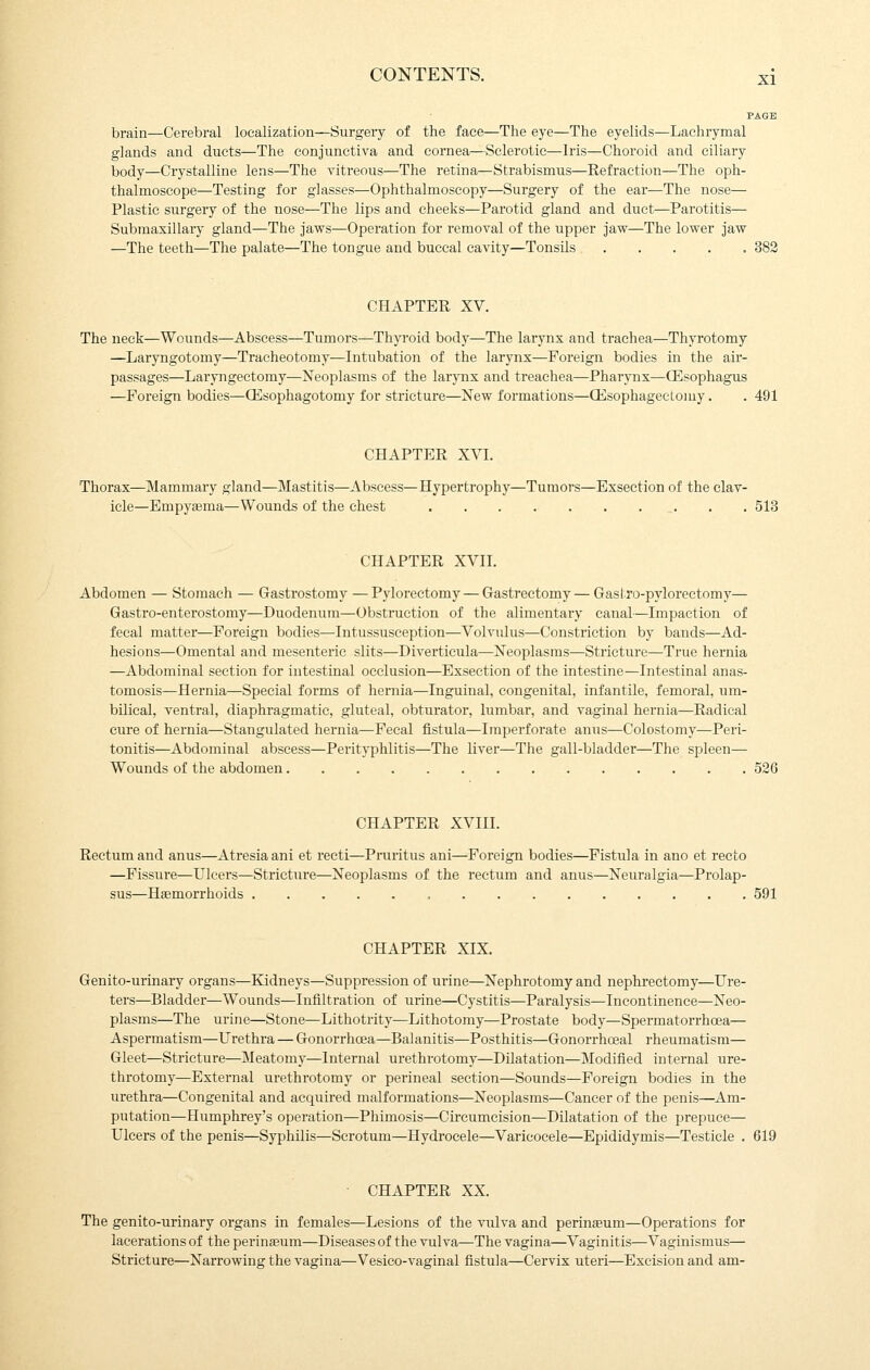 brain—Cerebral localization—Surgery of the face—The eye—The eyelids—Lachrymal glands and ducts—The conjunctiva and cornea—Sclerotic—Iris—Choroid and ciliary body—Crystalline lens—The vitreous—The retina—Strabismus—Refraction—The oph- thalmoscope—Testing for glasses—Ophthalmoscopy—Surgery of the ear—The nose— Plastic surgery of the nose—The lips and cheeks—Parotid gland and duct—Parotitis— Submaxillary gland—The jaws—Operation for removal of the upper jaw—The lower jaw —The teeth—The palate—The tongue and buccal cavity—Tonsils 383 CHAPTER XV. The neck—Wounds—Abscess—Tumors—Thyroid body—The larynx and trachea—Thyrotomy —Laryngotomy—Tracheotomy—Intubation of the larynx—Foreign bodies in the air- passages—Laryngectomy—Neoplasms of the larynx and treachea—Pharynx—OEsophagus —Foreign bodies—ffisophagotomy for stricture—New formations—CEsophagectomy. . 491 CHAPTER XVI. Thorax—Mammary gland—Mastitis—Abscess—Hypertrophy—Tumors—Exsection of the clav- icle—Empyaema—Wounds of the chest . . 513 CHAPTER XVII. Abdomen — Stomach — Gastrostomy —Pylorectomy — Gastrectomy—Gaslro-pylorectomy— Gastro-entei'ostomy—Duodenum—Obstruction of the alimentary canal—Impaction of fecal matter—Foreign bodies—Intussusception—Volvulus—Constriction by bands—Ad- hesions—Omental and mesenteric slits—Diverticula—Neoplasms—Stricture—True hernia —Abdominal section for intestinal occlusion—Exsection of the intestine—Intestinal anas- tomosis—Hernia—Special forms of hernia—Inguinal, congenital, infantile, femoral, um- bilical, ventral, diaphragmatic, gluteal, obturator, lumbar, and vaginal hernia—Radical cure of hernia—Stangulated hernia—Fecal fistula—Imperforate anus—Colostomy—Peri- tonitis—Abdominal abscess—Perityphlitis—The liver—The gall-bladder—The spleen— Wounds of the abdomen 526 CHAPTER XVIII. Rectum and anus—Atresia ani et recti—Pruritus ani—Foreign bodies—Fistula in ano et recto —Fissure—Ulcers—Stricture—Neoplasms of the rectum and anus—Neuralgia—Prolap- sus—Haemorrhoids , 591 CHAPTER XIX. Genito-urinary organs—Kidneys—Suppression of urine—Nephrotomy and nephrectomy—Ure- ters—Bladder—Wounds—Infiltration of urine—Cystitis—Paralysis—Incontinence—Neo- plasms—The urine—Stone—Lithotrity—Lithotomy—Prostate body—Spermatorrhoea— Aspermatism—Urethra — Gonorrhcea—Balanitis—Posthitis—Gonorrhceal rheumatism— Gleet—Stricture—Meatomy—Internal urethrotomy—Dilatation—Modified internal ure- throtomy—External urethrotomy or perineal section—Sounds—Foreign bodies in the urethra—Congenital and acquired malformations—Neoplasms—Cancer of the penis—Am- putation—Humphrey's operation—Phimosis—Circumcision—Dilatation of the prepuce— Ulcers of the penis—Syphilis—Scrotum—Hydrocele—Varicocele—Epididymis—Testicle . 619 CHAPTER XX. The genito-urinary organs in females—Lesions of the vulva and perineum—Operations for lacerations of the perinasum—Diseases of the vulva—The vagina—Vaginitis—Vaginismus— Stricture—Narrowing the vagina—Vesico-vaginal fistula—Cervix uteri—Excision and am-