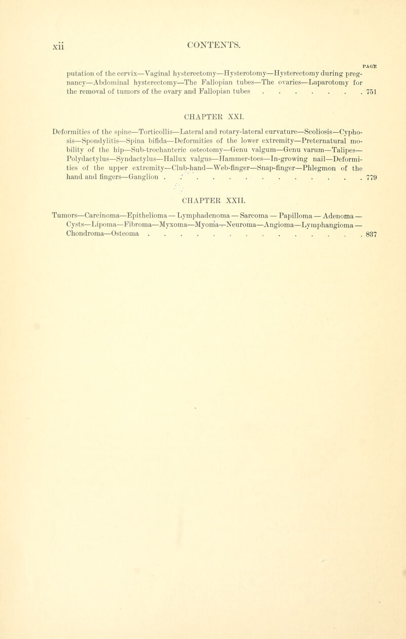 PAGB putation of the cervix—Vaginal hysterectomy—Hysterotomy—Hysterectomy during preg- nancy—Abdominal hysterectomy—The Fallopian tubes—The ovaries—Laparotomy for the removal of tumors of the ovary and Fallopian tubes 751 CHAPTER XXI. Deformities of the spine—Torticollis—Lateral and rotary-lateral curvature—Scoliosis—Cypho- sis—Spondylitis—Spina bifida—Deformities of the lower extremity—Preternatural mo- bility of the hip—Sub-trochanteric osteotomy—Genu valgum—Genu varum—Talipes— Polydactylus—Syndactylus—Hallux valgus—Hammer-toes—In-growing nail—Deformi- ties of the upper extremity—Club-hand—Web-finger—Snap-finger—Phlegmon of the hand and fingers—Ganglion . .' 779 CHAPTER XXII. Tumors—Carcinoma—Epithelioma — Lymphadenoma — Sarcoma — Papilloma — Adenoma — Cysts—Lipoma—Fibroma—Myxoma—Myonia^r-Neuroma—Angioma—Lymphangioma — Chondroma—Osteoma 837