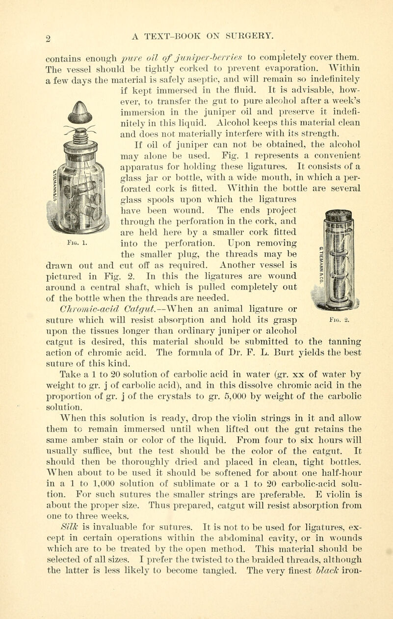 Fig. 1. contains enough j[)ure oil of juniper-herries to completely cover them. The vessel should be tightly corked to prevent evaporation. Within a few days the material is safely aseptic, and will remain so indefinitely if kept immersed in the fluid. It is advisable, how- ever, to transfer the gut to pure alcohol after a week's immersion in the juniper oil and preserve it indefi- nitely in this liquid. Alcohol keeps this material clean and does not materially interfere with its strength. If oil of Juniper can not be obtained, the alcohol may alone be used. Fig. 1 represents a convenient apparatus for holding tliese ligatures. It consists of a glass jar or bottle, with a wide mouth, in which a per- forated cork is fitted. Within the bottle are several glass spools upon which the ligatures have been wound. The ends project through the perforation in the cork, and are held here by a smaller cork fitted into the perforation. Upon removing the smaller plug, the threads may be drawn out and cut off as required. Another vessel is pictured in Fig. 2. In this the ligatures are wound around a central shaft, which is pulled completely out of the bottle when the threads are needed. Cliromic-acid Catgut.—When an animal ligature or upon the tissues longer than ordinary juniper or alcohol catgut is desired, this material should be submitted to the tanning action of chromic acid. The formula of Dr. F. L. Burt yields the best suture of this kind. Take a 1 to 20 solution of carbolic acid in water (gr. xx of water by weight to gr. j of carbolic acid), and in this dissolve chromic acid in the proportion of gr. j of the crystals to gr. 6,000 by weight of the carbolic solution. When this solution is ready, drop the violin strings in it and allow them to remain immersed until when lifted out the gut retains the same amber stain or color of the liquid. From four to six hours will usually suffice, but the test should be the color of the catgut. It should then be thoroughly dried and placed in clean, tight bottles. When about to be used it should be softened for about one half-hour in a 1 to 1,000 solution of sublimate or a 1 to 20 carbolic-acid solu- tion. For such sutures the smaller strings are preferable. E violin is about the proper size. Thus prepared, catgut will resist absorption from one to three weeks. Silk is invaluable for sutures. It is not to be used for ligatures, ex- cept in certain operations within the abdominal cavity, or in wounds which are to be treated by the open method. This material should be selected of all sizes. I prefer the twisted to the braided threads, although the latter is less likely to become tangled. The very finest hlack iron-