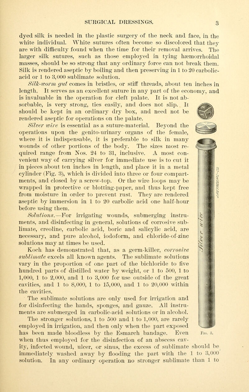 dyed silk is needed in the plastic surgery of the neck and face, in the white individual. White sutures often become so discolored that they are with difficulty found when the time for their removal arrives. The larger silk sutures, such as those employed in tying hsemorrhoidal masses, should be so strong that any ordinary force can not break them. Silk is rendered aseptic by boiling and then preserving in 1 to 20 carbolic- acid or 1 to 3,000 sublimate solution. SilJc-worTn gut comes in bristles, or stiff threads, about ten inches in length. It serves as an excellent suture in any part of the economy, and is invaluable in the operation for cleft palate. It is not ab- sorbable, is very strong, ties easily, and does not slip., It should be kept in an ordinary dry box, and need not be rendered aseptic for operations on the palate. Silver wire is essential as a suture-material. Beyond the operations upon the genito-urinary organs of the female, where it is indispensable, it is preferable to silk in many wounds of other portions of the body. The sizes most re- quired range from ISTos. 24 to 31, inclusive. A most con- venient way of carrying silver for immediate use is to cut it in pieces about ten inches in length, and place it in a metal cylinder (Fig. 3), which is divided into three or four compart- ments, and closed by a screw-top. Or the wivQ loops may be wrapped in protective or blotting-paper, and thus kept free from moisture in order to prevent rust. They are rendered aseptic by immersion in 1 to 20 carbolic acid one half-hour before using them. Solutions.—For irrigating wounds, submerging instru- ments, and disinfecting in general, solutions of corrosive sub- limate, creoline, carbolic acid, boric and salicylic acid, are necessary, and pure alcohol, iodoform, and chloride-of-zinc solutions may at times be used. Koch has demonstrated that, as a germ-killer, corrosive sublimate excels all known agents. The sublimate solutions vary in the proportion of one part of the bichloride to five hundred parts of distilled water by weight, or 1 to 600, 1 to 1,000, 1 to 2,000, and 1 to 3,000 for use outside of the great cavities, and 1 to 8,000, 1 to 15,000, and 1 to 20,000 within the cavities. The sublimate solutions are only used for irrigation and for disinfecting the hands, sponges, and gauze. All instru- ments are submerged in carbolic-acid solutions or in alcohol. The stronger solutions, 1 to 500 and 1 to 1,000, are rarely employed in irrigation, and then only when the part exposed when thus employed for the disinfection of an abscess cav- ity, infected wound, ulcer, or sinus, the excess of sublimate should be immediately washed away by flooding the part with the 1 to 3,000 solution. In any ordinary operation no stronger sublimate than 1 to M
