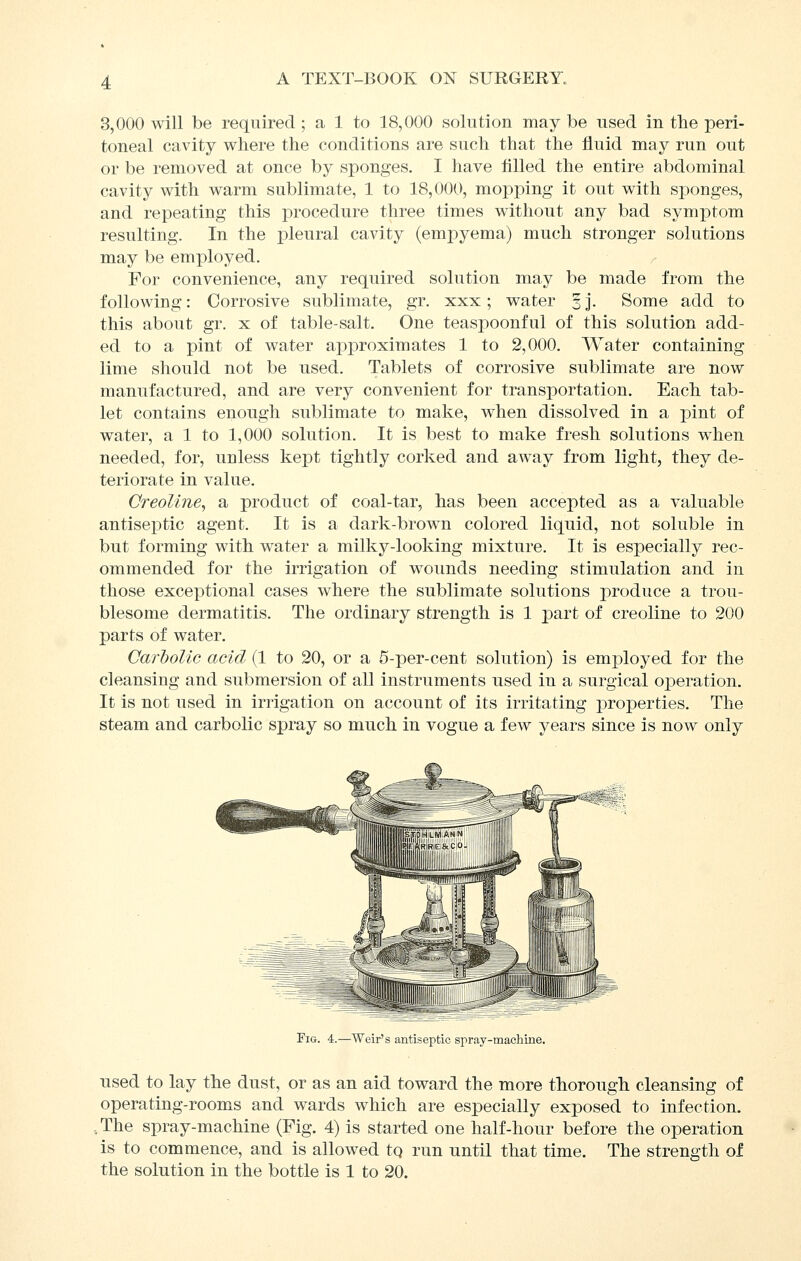 3,000 will be required ; a 1 to 18,000 solution may be used in the peri- toneal cavity where the conditions are such that the fluid niay run out or be removed at once by sponges. I have flUed the entire abdominal cavity with warm sublimate, 1 to 18,000, mopping it out with sponges, and repeating this procedure three times without any bad symptom resulting. In the joleural cavity (empyema) much stronger solutions may be employed. For convenience, any required solution may be made from the following: Corrosive sublimate, gr. xxx; water § j. Some add to this about gr. x of table-salt. One teaspoonful of this solution add- ed to a pint of water approximates 1 to 2,000. Water containing lime should not be used. Tablets of corrosive sublimate are now manufactured, and are very convenient for transportation. Each tab- let contains enough sublimate to make, when dissolved in a pint of water, a 1 to 1,000 solution. It is best to make fresh solutions when needed, for, unless kept tightly corked and away from light, they de- teriorate in value. CreoUne, a product of coal-tar, has been accepted as a valuable antiseptic agent. It is a dark-brow^n colored liquid, not soluble in but forming with water a milky-looking mixture. It is especially rec- ommended for the irrigation of wounds needing stimulation and in those exceptional cases where the sublimate solutions produce a trou- blesome dermatitis. The ordinary strength is 1 part of creoline to 200 parts of water. Carholic acid (1 to 20, or a 5-per-cent solution) is employed for the cleansing and submersion of all instruments used in a surgical ojDeration. It is not used in irrigation on account of its irritating properties. The steam and carbolic spray so much in vogue a few years since is now only Fig. 4.—Weir's antiseptic spray-machine. used to lay the dust, or as an aid toward the more thorough cleansing of operating-rooms and wards which are especially exposed to infection. ,The spray-machine (Fig. 4) is started one half-hour before the operation is to commence, and is allowed tq run until that time. The strength of the solution in the bottle is 1 to 20.