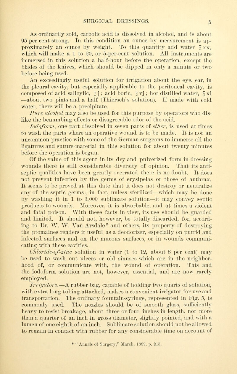 As ordinarily sold, carbolic acid is dissolved in alcohol, and is abont 95 per cent strong. In this condition an onnce by measurement is ap- proximately an ounce by weight. To this quantity add water ^xx, which will make a 1 to 20, or 5-per-cent solution. All instruments are immersed in this solution a half-hour before the oiDeration, except the blades of the knives, which should be dipped in only a minute or two before being used. An exceedingly useful solution for irrigation about the eye, ear, in the pleural cavity, but especially applicable to the peritoneal cavity, is composed of acid salicylic, 3 j; acid boric, 3 vj; hot distilled water, 5 ^1 —about two pints and a half (Thiersch's solution). If made with cold water, there will be a precipitate. Pure alcoliol may also be used for this purpose by operators who dis- like the benumbing effects or disagreeable odor of the acid. Iodoform, one part dissolved in seven parts of ether, is used at times to wash the parts where an operative wound is to be made. It is not an uncommon practice with some of the German surgeons to immerse all the ligatures and suture-material in this solution for about twenty minutes before the operation is begun. Of the value of this agent in its dry and pulverized form in dressing wounds there is still considerable diversity of opinion. That its anti- sejDtic qualities have been greatly overrated there is no doubt. It does not prevent infection by the germs of erysipelas or those of anthrax. It seems to be proved at this date that it does not destroy or neutralize any of the septic germs ; in fact, unless sterilized—which may be done by washing it in 1 to 3,000 sublimate solution—it may convey septic products to wounds. Moreover, it is absorbable, and at times a violent and fatal poison. With these facts in view, its use should be guarded and limited. It should not, however, be totally discarded, for, accord- ing to Dr. W. W. Van Arsdale* and others, its property of destroying the ptomaines renders it useful as a deodorizer, especially on putrid and infected surfaces and on the mucous surfaces, or in wounds communi- cating with these cavities. CJiloride-of-zinG solution in water (1 to 12, about 8 per cent) may be used to wash out ulcers or old sinuses which are in the neighbor- hood of, or communicate with, the wound of operation. This and the iodoform solution are not, however, essential, and are now rarely employed. Irrigators.—A rubber bag, capable of holding two quarts of solution, with extra long tubing attached, makes a convenient irrigator for use and transportation. The ordinary fountain-syringe, represented in Fig. 5, is commonly used. The nozzles should be of smooth glass, sufficiently heavy to resist breakage, about three or four inches in length, not more than a quarter of an inch in gross diameter, slightly pointed, and with a lumen of one eighth of an inch. Sublimate solution should not be allowed to remain in contact with rubber for any considerable time on account of * Annals of Surgery, March, 1889, p. 215.
